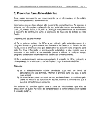 Passos e Orientações para solicitação de credenciamento como emissor de NF-e Versão: 24/05/2010 Pág. 5
3) Preencher formulário eletrônico
Esse passo corresponde ao preenchimento de 4 informações no formulário
eletrônico apresentado ao contribuinte.
Informamos que as telas abaixo são meramente exemplificativas. Ao acessar o
sistema, as informações cadastrais de seu estabelecimento (credenciamento,
CNPJ, IE, Razão Social, CEP, DRT e CNAE) já virão preenchidas de acordo com
o cadastro do contribuinte junto à Secretaria da Fazenda do Estado de São
Paulo.
O contribuinte deverá informar:
a) Se o sistema emissor de NF-e a ser utilizado pelo estabelecimento é o
programa fornecido gratuitamente pela Secretaria da Fazenda do Estado de São
Paulo, ou se a empresa optou por desenvolver ou adquirir outro programa para
este fim. Esta informação é simplesmente estatística, e não impede que a
empresa, a seu critério e necessidade, passe a utilizar, a qualquer tempo,
programa diferente do informado neste sistema de credenciamento.
b) Se o estabelecimento está ou não obrigado à emissão de NF-e, indicando a
data que engloba a atividade ou o CNAE que o obriga à emissão de NF-e.
Atenção:
1) Se o estabelecimento exerce atividades cuja data de início de
obrigatoriedade são distintas, informar a primeira data (ou seja, a data
mais antiga).
2) No caso de empresa com mais de um estabelecimento enquadrado pelo
CNAE no Anexo II da Portaria CAT 162/08, informar a primeira data que a
sujeite à obrigatoriedade conjunta.
No sistema há também opção para o caso de importadores que não se
enquadrem em outras hipóteses de obrigatoriedade e contribuintes não obrigados
à emissão de NF-e.
 