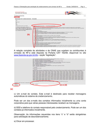 Passos e Orientações para solicitação de credenciamento como emissor de NF-e Versão: 24/05/2010 Pág. 6
A relação completa de atividades e de CNAE que sujeitam os contribuintes à
emissão de NF-e está disposta na Portaria CAT 162/08, disponível no site
www.fazenda.sp.gov.br/nfe - opção “legislação”.
c) Um e-mail de contato. Este e-mail é destinado para receber mensagens
automáticas do sistema de credenciamento.
Pode ser um dos e-mails dos contatos informados inicialmente ou uma conta
corporativa para que várias pessoas interessadas recebam as mensagens.
d) DDD e telefone do contato responsável pelo credenciamento. Pode ser um dos
contatos já informados inicialmente.
Observação: As informações requeridas nos itens “c” e “d” serão obrigatórias
para solicitação de descredenciamento.
e) Clicar em processar.
(a)
(b)
(c) e (d)
(e)
 