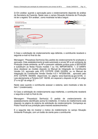 Passos e Orientações para solicitação de credenciamento como emissor de NF-e Versão: 24/05/2010 Pág. 12
2) Em análise: quando a aprovação para o credenciamento depende de análise
da Secretaria da Fazenda. Neste caso o campo Situação Ambiente de Produção
irá ter o registro “Em análise”, como mostrada na tela a seguir.
I) Caso a solicitação de credenciamento seja deferida, o contribuinte receberá o
seguinte e-mail no final do dia:
Mensagem: “Prezado(a) Senhor(a) Seu pedido de credenciamento foi analisado e
aprovado. Este estabelecimento já está autorizado a enviar NF-e em ambiente de
Produção (neste ambiente, as NF-e possuem validade jurídica junto à SEFAZ/SP
e substituem as Notas Fiscais modelo 1 ou 1A). IMPORTANTE: 1. O DANFE
deve obedecer ao modelo disposto no Manual de Integração do Contribuinte
Versão 3.0, aprovado pelo ATO COTEPE ICMS 03/2009, ou no Manual de
Integração do Contribuinte Versão Versão 4.0.1- NT2009.006, , aprovado pelo
ATO COTEPE 49/2009, disponíveis na página www.fazenda.sp.gov.br/nfe. 2.
Leia atentamente a Portaria CAT 162/08, em especial o disposto no §4º do artigo
2º e no §2º do artigo 3º.”
Neste caso quando o contribuinte acessar o sistema, será mostrada a tela do
item 1 (credenciado).
II) Caso a solicitação de credenciamento seja indeferida, o contribuinte receberá
o seguinte e-mail no final do dia:
Mensagem: “Prezado(a) Senhor(a) O pedido de credenciamento do
estabelecimento identificado acima foi indeferido. O motivo do indeferimento está
disposto na página do sistema de solicitação de credenciamento. Compareça ao
Posto Fiscal de sua jurisdição para maiores esclarecimentos.”
E a seguinte tela irá mostrar o motivo do indeferimento no campo Situação
Ambiente Produção, com um botão de ciente para o contribuinte:
 