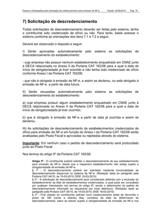 Passos e Orientações para solicitação de credenciamento como emissor de NF-e Versão: 24/05/2010 Pág. 16
7) Solicitação de descredenciamento
Todas solicitações de descredenciamento deverão ser feitas pelo sistema, tenha
o contribuinte sido credenciado de ofício ou não. Para tanto, basta acessar o
sistema conforme as orientações dos itens 7.1 e 7.2 a seguir.
Deverá ser observado o disposto a seguir:
I) Serão aprovadas automaticamente pelo sistema as solicitações de
descredenciamento do estabelecimento:
- cuja empresa não possuir nenhum estabelecimento enquadrado em CNAE junto
à DECA relacionada no Anexo II da Portaria CAT 162/08 para a qual a data de
início de obrigatoriedade já tiver ocorrido e não tenha sido credenciado de ofício
conforme Anexo I da Portaria CAT 162/08;
- que não é obrigado à emissão de NF-e, e assim se declarou, ou está obrigado à
emissão de NF-e a partir de data futura.
II) Serão recusadas automaticamente pelo sistema as solicitações de
descredenciamento do estabelecimento:
a) cuja empresa possuir algum estabelecimento enquadrado em CNAE junto à
DECA relacionada no Anexo II da Portaria CAT 162/08 para a qual a data de
início de obrigatoriedade já tiver ocorrido;
b) que é obrigado à emissão de NF-e a partir de data já ocorrida e assim se
declarou.
III) As solicitações de descredenciamento de estabelecimentos credenciados de
ofício para emissão de NF-e em função do Anexo I da Portaria CAT 162/08 serão
analisadas pelo Posto Fiscal e aprovadas ou rejeitadas através do sistema.
Importante: Em nenhum caso o pedido de descredenciamento será protocolado
junto ao Posto Fiscal.
Nos termos do artigo 5º da Portaria CAT 162/08:
Artigo 5º - O contribuinte poderá solicitar o descredenciamento de seu estabelecimento
para emissão de NF-e, desde que o respectivo estabelecimento não esteja sujeito a
obrigatoriedade de emissão de NF-e.
§ 1º - O descredenciamento poderá ser solicitado mediante funcionalidade de
descredenciamento disponível no sistema da NF-e. (Redação dada ao parágrafo pela
Portaria CAT-34/10, de 15-03-2010; DOE 16-03-2010)
§ 2º - A solicitação de descredenciamento será considerada deferida com a exclusão do
estabelecimento da lista de estabelecimentos credenciados, a qual pode ser consultada
por qualquer interessado nos termos do artigo 6º, sendo o deferimento do pedido de
descredenciamento informado ao requerente por meio eletrônico. (Redação dada ao
parágrafo pela Portaria CAT-34/10, de 15-03-2010; DOE 16-03-2010)
§ 3º - Fica vedado ao contribuinte solicitar novo credenciamento antes de decorrido o
prazo de 180 (cento e oitenta) dias, contados da data do deferimento do
descredenciamento, salvo se estiver sujeito à obrigatoriedade de emissão da NF-e nos
 