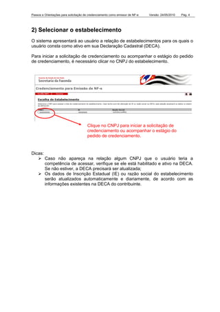 Passos e Orientações para solicitação de credenciamento como emissor de NF-e Versão: 24/05/2010 Pág. 4
2) Selecionar o estabelecimento
O sistema apresentará ao usuário a relação de estabelecimentos para os quais o
usuário consta como ativo em sua Declaração Cadastral (DECA).
Para iniciar a solicitação de credenciamento ou acompanhar o estágio do pedido
de credenciamento, é necessário clicar no CNPJ do estabelecimento.
Dicas:
Caso não apareça na relação algum CNPJ que o usuário teria a
competência de acessar, verifique se ele está habilitado e ativo na DECA.
Se não estiver, a DECA precisará ser atualizada;
Os dados de Inscrição Estadual (IE) ou razão social do estabelecimento
serão atualizados automaticamente e diariamente, de acordo com as
informações existentes na DECA do contribuinte.
Clique no CNPJ para iniciar a solicitação de
credenciamento ou acompanhar o estágio do
pedido de credenciamento.
 