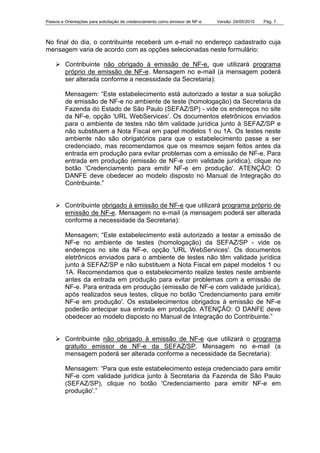 Passos e Orientações para solicitação de credenciamento como emissor de NF-e Versão: 24/05/2010 Pág. 7
No final do dia, o contribuinte receberá um e-mail no endereço cadastrado cuja
mensagem varia de acordo com as opções selecionadas neste formulário:
Contribuinte não obrigado à emissão de NF-e, que utilizará programa
próprio de emissão de NF-e. Mensagem no e-mail (a mensagem poderá
ser alterada conforme a necessidade da Secretaria):
Mensagem: “Este estabelecimento está autorizado a testar a sua solução
de emissão de NF-e no ambiente de teste (homologação) da Secretaria da
Fazenda do Estado de São Paulo (SEFAZ/SP) - vide os endereços no site
da NF-e, opção 'URL WebServices'. Os documentos eletrônicos enviados
para o ambiente de testes não têm validade jurídica junto à SEFAZ/SP e
não substituem a Nota Fiscal em papel modelos 1 ou 1A. Os testes neste
ambiente não são obrigatórios para que o estabelecimento passe a ser
credenciado, mas recomendamos que os mesmos sejam feitos antes da
entrada em produção para evitar problemas com a emissão de NF-e. Para
entrada em produção (emissão de NF-e com validade jurídica), clique no
botão 'Credenciamento para emitir NF-e em produção'. ATENÇÃO: O
DANFE deve obedecer ao modelo disposto no Manual de Integração do
Contribuinte.”
Contribuinte obrigado à emissão de NF-e que utilizará programa próprio de
emissão de NF-e. Mensagem no e-mail (a mensagem poderá ser alterada
conforme a necessidade da Secretaria):
Mensagem; “Este estabelecimento está autorizado a testar a emissão de
NF-e no ambiente de testes (homologação) da SEFAZ/SP - vide os
endereços no site da NF-e, opção 'URL WebServices'. Os documentos
eletrônicos enviados para o ambiente de testes não têm validade jurídica
junto à SEFAZ/SP e não substituem a Nota Fiscal em papel modelos 1 ou
1A. Recomendamos que o estabelecimento realize testes neste ambiente
antes da entrada em produção para evitar problemas com a emissão de
NF-e. Para entrada em produção (emissão de NF-e com validade jurídica),
após realizados seus testes, clique no botão 'Credenciamento para emitir
NF-e em produção'. Os estabelecimentos obrigados à emissão de NF-e
poderão antecipar sua entrada em produção. ATENÇÃO: O DANFE deve
obedecer ao modelo disposto no Manual de Integração do Contribuinte.”
Contribuinte não obrigado à emissão de NF-e que utilizará o programa
gratuito emissor de NF-e da SEFAZ/SP. Mensagem no e-mail (a
mensagem poderá ser alterada conforme a necessidade da Secretaria):
Mensagem: “Para que este estabelecimento esteja credenciado para emitir
NF-e com validade jurídica junto à Secretaria da Fazenda de São Paulo
(SEFAZ/SP), clique no botão 'Credenciamento para emitir NF-e em
produção'.”
 