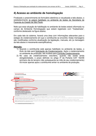 Passos e Orientações para solicitação de credenciamento como emissor de NF-e Versão: 24/05/2010 Pág. 9
4) Acesso ao ambiente de homologação
Finalizado o preenchimento do formulário eletrônico e visualizada a tela abaixo, o
estabelecimento já estará habilitado no ambiente de testes da Secretaria da
Fazenda do Estado de São Paulo.
Note que essa situação de habilitação no ambiente de testes estará informada no
campo de Ambiente Homologação que estará registrado com “Cadastrada”,
conforme destacado na figura abaixo.
Em cada tela do sistema, haverá uma área com informações relevantes para o
estágio do credenciamento em que o contribuinte se encontre. Estas mensagens
são modificadas conforme atualização da legislação, manuais, etc (a mensagem
da tela abaixo é meramente exemplificativa).
Atenção:
1) Quando o contribuinte está apenas habilitado no ambiente de testes, o
título da tela será Solicitação de Credenciamento. Após o credenciamento
no ambiente de produção, ele mudará para Consulta Credenciamento.
2) No caso de credenciamento voluntário, quando não existe ainda
obrigatoriedade, o prazo definido no artigo 3º da Portaria CAT 162/08
(primeiro dia do terceiro mês subsequente ao mês de seu credenciamento)
irá iniciar apenas após o contribuinte entrar no ambiente de produção.
 