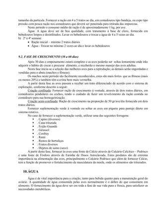 tamanho da partícula. Fornecer a ração em 4 a 5 tratos ao dia, em comedouros tipo bandeja, ou copo tipo
pressão com pouca ração nos comedouros que deverá ser peneirada para retirada das impurezas.
Neste período o consumo médio de ração é de aproximadamente 1 kg, por ave.
Água: A água deve ser de boa qualidade, com tratamento à base de cloro, fornecida em
bebedouros limpos e desinfetados. Lavar os bebedouros e trocar a água de 4 a 5 vezes ao dia.
b) 2ª à 4ª semana:
 Ração inicial – mínimo 2 tratos diários
 Água - Trocar no mínimo 2 vezes ao dia e lavar os bebedouros
9.2. FASE DE CRESCIMENTO (30 a 60 dias)
Após 30 dias o empenamento estará completo e as aves poderão ser soltas lentamente onde irão
adquirir o hábito de ciscar e procurar alimento, e receberão o mesmo manejo das aves adultas.
Nesta fase inicia-se a seleção das melhores aves para a reprodução; as demais serão engordadas e
vendidas para o abate.(machos e fêmeas).
Os machos neste período são facilmente reconhecidos, estes são mais fortes que as fêmeas (mais
ou menos 20%) e também têm a crista bem mais vermelha.
A partir desta fase as aves passam a receber um trato diferenciado de acordo com o sistema de
exploração, conforme descrito a seguir:
Criação confinada: Fornecer ração de crescimento à vontade, através de dois tratos diários, em
comedouros pendulares ou cochos, tendo o cuidado de fazer um revolvimento da ração contida no
comedouro para sua homogeinização.
Criação semi-confinada: Ração de crescimento na proporção de 50 gr/ave/dia fornecida em dois
tratos diários.
Fornecer suplementação verde à vontade ou soltar as aves em piquete para pastejo direto em
sistema rotativo.
No caso de fornecer a suplementação verde, utilizar uma das seguintes forragens:
 . Capim (diversos)
 . Cana triturada
 . Feijão Guandú
 . Girassol
 . Confrey
 . Ramí
 . Restos de hortaliças
 . Frutos diversos
 . Dejetos de suíno (seco)
A partir desta fase, fornecer às aves uma fonte de Cálcio através de Calcário Calcítico – Pedrisco
e uma fonte de Fósforo através de Farinha de Ossos Autoclavada. Estes produtos são de extrema
importância na alimentação das aves, principalmente o Calcário Pedrisco que além de fornecer Cálcio,
tem a função de promover o fortalecimento da musculatura da moela, onde os alimentos são triturados.
10.ÁGUA
Água é de vital importância para a criação, tanto para bebida quanto para a manutenção geral do
aviário. A quantidade de água consumida pelas aves normalmente é o dobro do que consomem em
alimento. O fornecimento da água deve ser em toda a fase de sua vida pura e fresca, para satisfazer as
necessidades metabólicas.
 