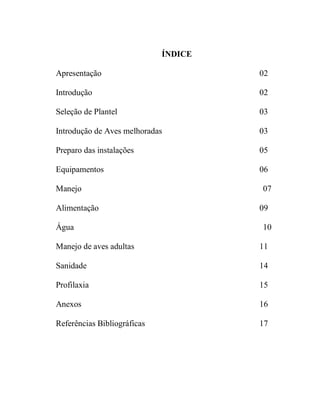 ÍNDICE
Apresentação 02
Introdução 02
Seleção de Plantel 03
Introdução de Aves melhoradas 03
Preparo das instalações 05
Equipamentos 06
Manejo 07
Alimentação 09
Água 10
Manejo de aves adultas 11
Sanidade 14
Profilaxia 15
Anexos 16
Referências Bibliográficas 17
 