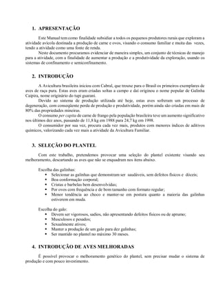 1. APRESENTAÇÃO
Este Manual tem como finalidade subsidiar a todos os pequenos produtores rurais que exploram a
atividade avícola destinada a produção de carne e ovos, visando o consumo familiar e muita das vezes,
tendo a atividade como uma fonte de renda.
Neste documento procuramos evidenciar de maneira simples, um conjunto de técnicas de manejo
para a atividade, com a finalidade de aumentar a produção e a produtividade da exploração, usando os
sistemas de confinamento e semiconfinamento.
2. INTRODUÇÃO
A Avicultura brasileira iniciou com Cabral, que trouxe para o Brasil os primeiros exemplares de
aves de raça pura. Estas aves eram criadas soltas a campo e daí originou o nome popular de Galinha
Caipira, nome originário do tupi guarani.
Devido ao sistema de produção utilizada até hoje, estas aves sofreram um processo de
degeneração, com conseqüente perda de produção e produtividade, porém ainda são criadas em mais de
80% das propriedades mineiras.
O consumo per capita de carne de frango pela população brasileira teve um aumento significativo
nos últimos dez anos, passando de 11,8 kg em 1988 para 24,7 kg em 1998.
O consumidor por sua vez, procura cada vez mais, produtos com menores índices de aditivos
químicos, valorizando cada vez mais a atividade da Avicultura Familiar.
3. SELEÇÃO DO PLANTEL
Com este trabalho, pretendemos provocar uma seleção do plantel existente visando seu
melhoramento, descartando as aves que não se enquadram nos itens abaixo.
Escolha das galinhas:
 Selecionar as galinhas que demonstram ser saudáveis, sem defeitos físicos e dóceis;
 Boa conformação corporal;
 Cristas e barbelas bem desenvolvidas;
 Por ovos com frequência e de bom tamanho com formato regular;
 Menor tendência ao choco e manter-se em postura quanto a maioria das galinhas
estiverem em muda.
Escolha do galo:
 Devem ser vigorosos, sadios, não apresentando defeitos físicos ou de aprumo;
 Musculosos e pesados;
 Sexualmente ativos;
 Manter a produção de um galo para dez galinhas;
 Ser mantido no plantel no máximo 30 meses.
4. INTRODUÇÃO DE AVES MELHORADAS
É possível provocar o melhoramento genético do plantel, sem precisar mudar o sistema de
produção e com pouco investimento.
 