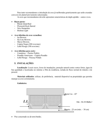 Para tanto recomendamos a introdução de aves já melhoradas geneticamente que serão cruzadas
com aves do plantel previamente selecionadas.
As aves que recomendamos deverão apresentar características de dupla aptidão – carne e ovos.
 Raças puras:
- Rhode Island Red
- Plymouth Rock Barred
- New Hampshire
- Brahma Light
 Aves híbridas de ovos vermelhos:
- Isa Browm;
- Hy-Linc Browm;
- Shaver Browm;
- Caipira Negra (280 ovos/ano)
- Label Rouge (180 avos/ano)
 Aves híbridas para corte:
- Canadense – Paraíso Pedrês;
- Pesadão Americano – Caipira Pesadão
- Label Rouge – Pescoço Pelado
5. INSTALAÇÕES
Localização: Locais secos, livres de inundações, proteção natural contra ventos fortes, água de
boa qualidade e localizadas no mínimo a 50m da residência, isolada do fluxo normal de trânsito e de
pessoal.
Materiais utilizados: utilizar, de preferência, material disponível na propriedade que permita
manejar as aves corretamente.
Galinheiro:
Beiral 1m – 45º
1.1. Pé direito – 3 m d Tela – Fio 18 (Malha 1
½”)
Mureta – 25 cm (máx. – 30 cm)
 Piso concretado ou de terra batido;
 