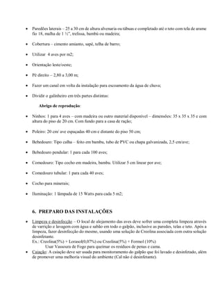  Paredões laterais – 25 a 30 cm de altura alvenaria ou tábuas e completado até o teto com tela de arame
fio 18, malha de 1 ½”, trelissa, bambú ou madeira;
 Cobertura – cimento amianto, sapé, telha de barro;
 Utilizar 4 aves por m2;
 Orientação leste/oeste;
 Pé direito – 2,80 a 3,00 m;
 Fazer um canal em volta da instalação para escoamento da água de chuva;
 Dividir o galinheiro em três partes distintas:
Abrigo de reprodução:
 Ninhos: 1 para 4 aves – com madeira ou outro material disponível – dimensões: 35 x 35 x 35 e com
altura do piso de 20 cm. Com fundo para a casa de ração;
 Poleiro: 20 cm/ ave espaçadas 40 cm e distante do piso 50 cm;
 Bebedouro: Tipo calha – feito em bambu, tubo de PVC ou chapa galvanizada, 2,5 cm/ave;
 Bebedouro pendular: 1 para cada 100 aves;
 Comedouro: Tipo cocho em madeira, bambu. Utilizar 5 cm linear por ave;
 Comedouro tubular: 1 para cada 40 aves;
 Cocho para minerais;
 Iluminação: 1 lâmpada de 15 Watts para cada 5 m2;
6. PREPARO DAS INSTALAÇÕES
 Limpeza e desinfecção – O local de alojamento das aves deve sofrer uma completa limpeza através
de varrição e lavagem com água e sabão em todo o galpão, inclusive as paredes, telas e teto. Após a
limpeza, fazer desinfecção do mesmo, usando uma solução de Creolina associada com outra solução
desinfetante.
Ex.: Creolina(5%) + Lorasol(0,07%) ou Creolina(5%) + Formol (10%)
Usar Vassoura de Fogo para queimar os resíduos de penas e cama.
 Caiação: A caiação deve ser usada para monitoramento do galpão que foi lavado e desinfetado, além
de promover uma melhoria visual do ambiente (Cal não é desinfetante).
 