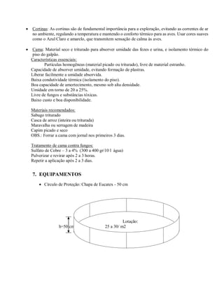  Cortinas: As cortinas são de fundamental importância para a exploração, evitando as correntes de ar
no ambiente, regulando a temperatura e mantendo o conforto térmico para as aves. Usar cores suaves
como o Azul Claro e amarelo, que transmitem sensação de calma às aves.
 Cama: Material seco e triturado para absorver umidade das fezes e urina, e isolamento térmico do
piso do galpão.
Características essenciais:
Partículas homogêneas (material picado ou triturado), livre de material estranho.
Capacidade de absorver umidade, evitando formação de plastras.
Liberar facilmente a umidade absorvida.
Baixa condutividade térmica (isolamento do piso).
Boa capacidade de amortecimento, mesmo sob alta densidade.
Umidade em torno de 20 a 25%.
Livre de fungos e substâncias tóxicas.
Baixo custo e boa disponibilidade.
Materiais recomendados:
Sabugo triturado
Casca de arroz (inteira ou triturada)
Maravalha ou serragem de madeira
Capim picado e seco
OBS.: Forrar a cama com jornal nos primeiros 3 dias.
Tratamento de cama contra fungos:
Sulfato de Cobre – 3 a 4% (300 a 400 gr/10 l água)
Pulverizar e revirar após 2 a 3 horas.
Repetir a aplicação após 2 a 3 dias.
7. EQUIPAMENTOS
 Círculo de Proteção: Chapa de Eucatex - 50 cm
Lotação:
h=50 cm 25 a 30/ m2
 