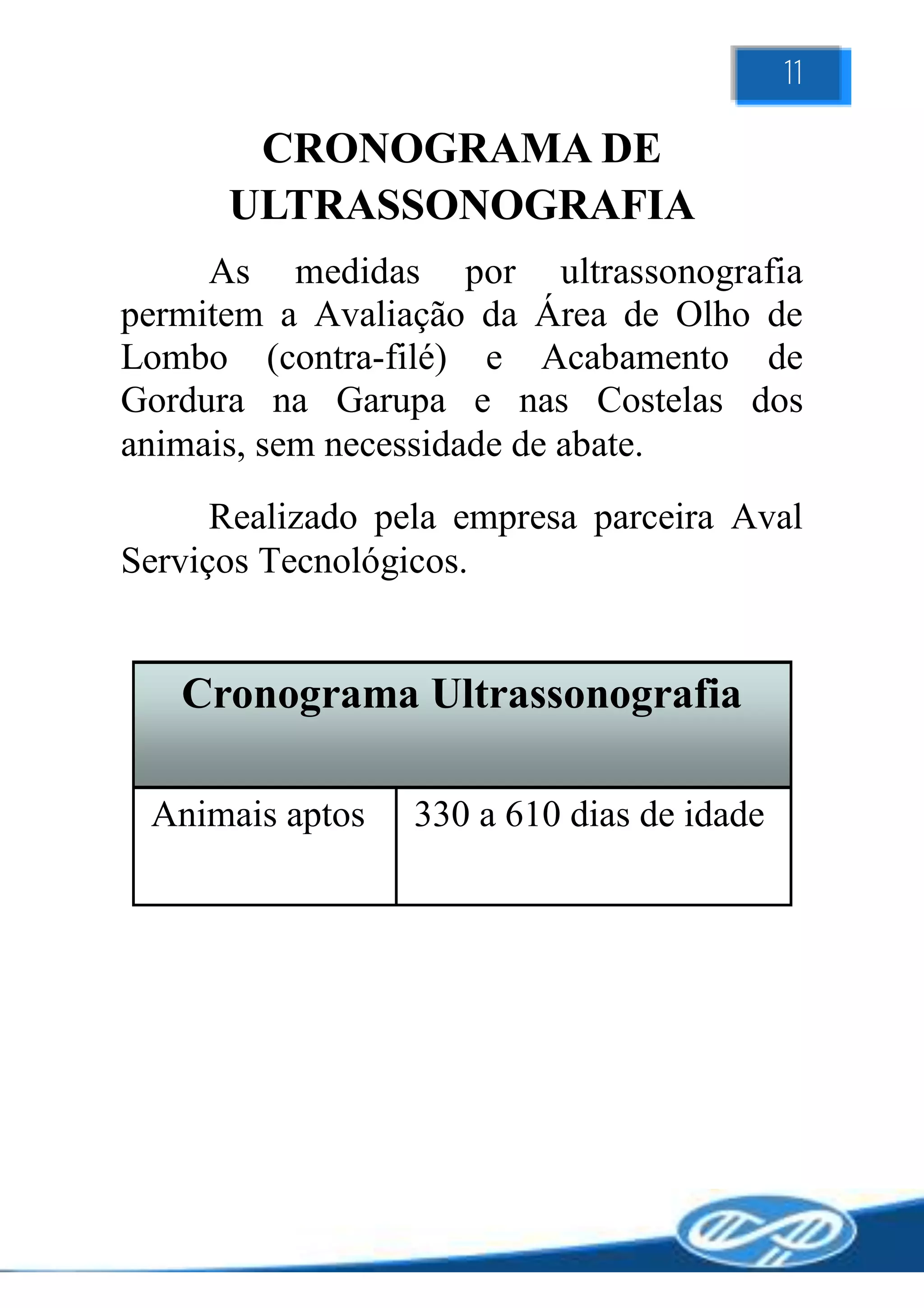 11

       CRONOGRAMA DE
      ULTRASSONOGRAFIA
     As medidas por ultrassonografia
permitem a Avaliação da Área de Olho de
Lombo (contra-filé) e Acabamento de
Gordura na Garupa e nas Costelas dos
animais, sem necessidade de abate.
      Realizado pela empresa parceira Aval
Serviços Tecnológicos.


   Cronograma Ultrassonografia

 Animais aptos    330 a 610 dias de idade
 