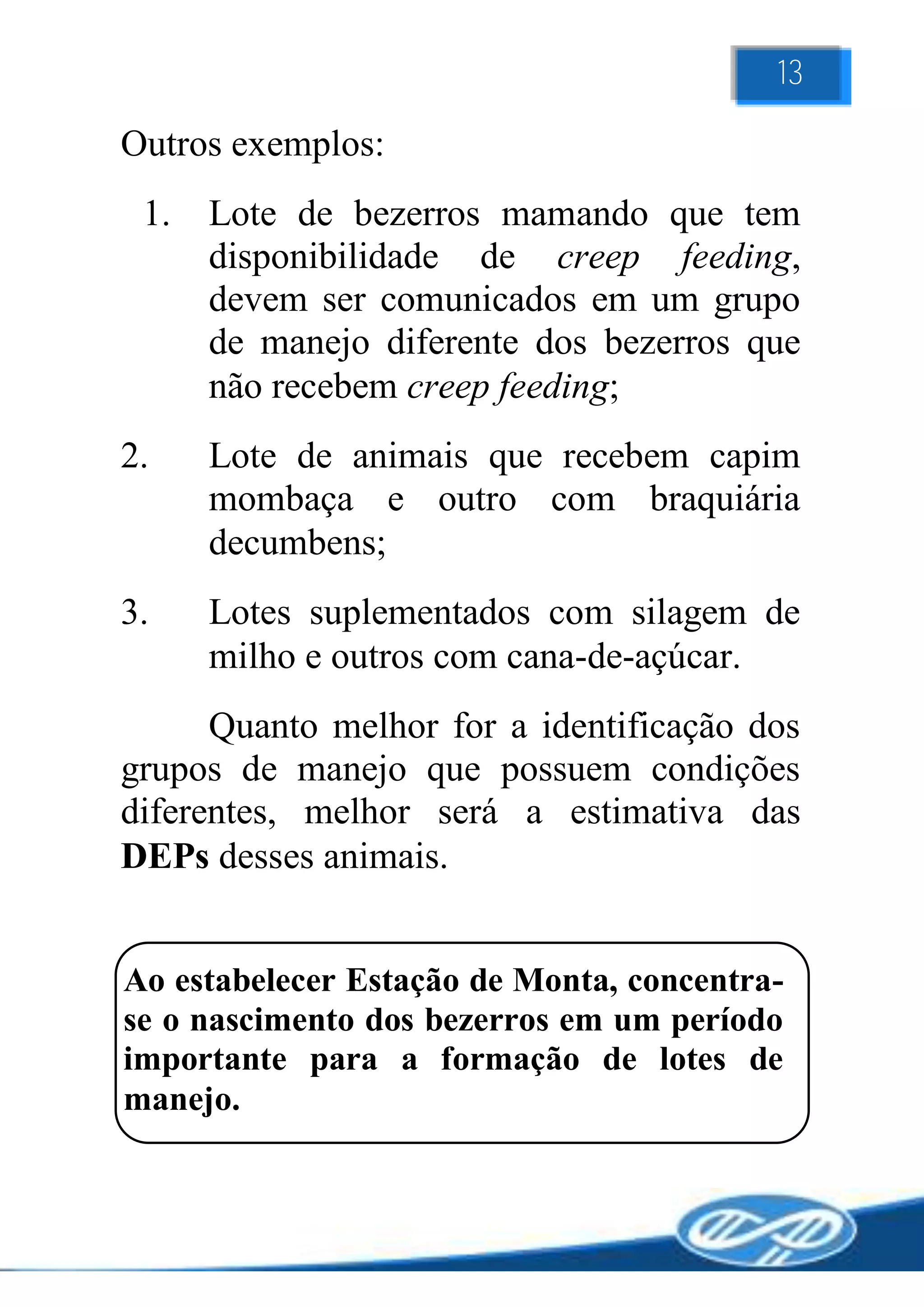 13

Outros exemplos:
 1.   Lote de bezerros mamando que tem
      disponibilidade de creep feeding,
      devem ser comunicados em um grupo
      de manejo diferente dos bezerros que
      não recebem creep feeding;
2.    Lote de animais que recebem capim
      mombaça e outro com braquiária
      decumbens;
3.    Lotes suplementados com silagem de
      milho e outros com cana-de-açúcar.
      Quanto melhor for a identificação dos
grupos de manejo que possuem condições
diferentes, melhor será a estimativa das
DEPs desses animais.


Ao estabelecer Estação de Monta, concentra-
se o nascimento dos bezerros em um período
importante para a formação de lotes de
manejo.
 