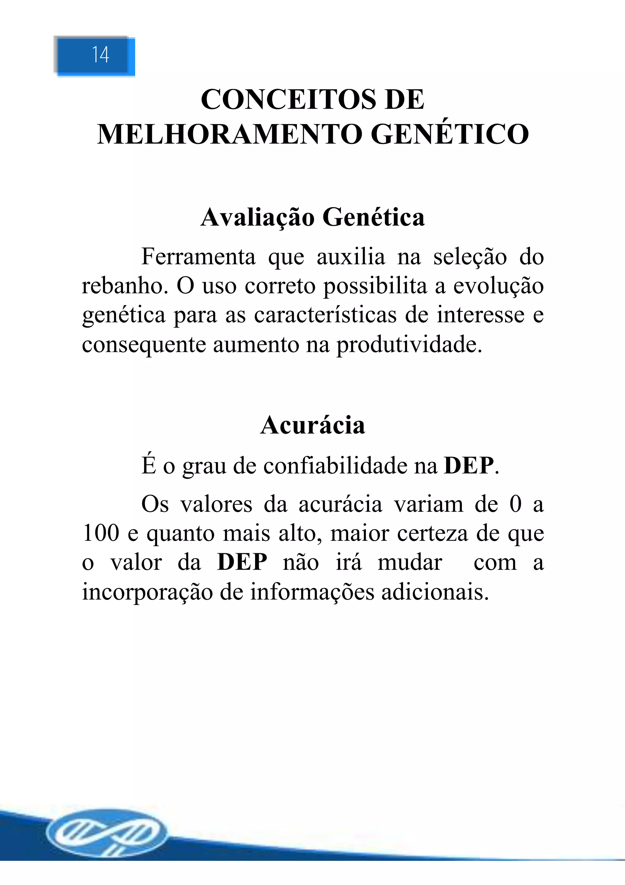 14

      CONCEITOS DE
 MELHORAMENTO GENÉTICO

            Avaliação Genética
      Ferramenta que auxilia na seleção do
rebanho. O uso correto possibilita a evolução
genética para as características de interesse e
consequente aumento na produtividade.


                  Acurácia
      É o grau de confiabilidade na DEP.
      Os valores da acurácia variam de 0 a
100 e quanto mais alto, maior certeza de que
o valor da DEP não irá mudar com a
incorporação de informações adicionais.
 
