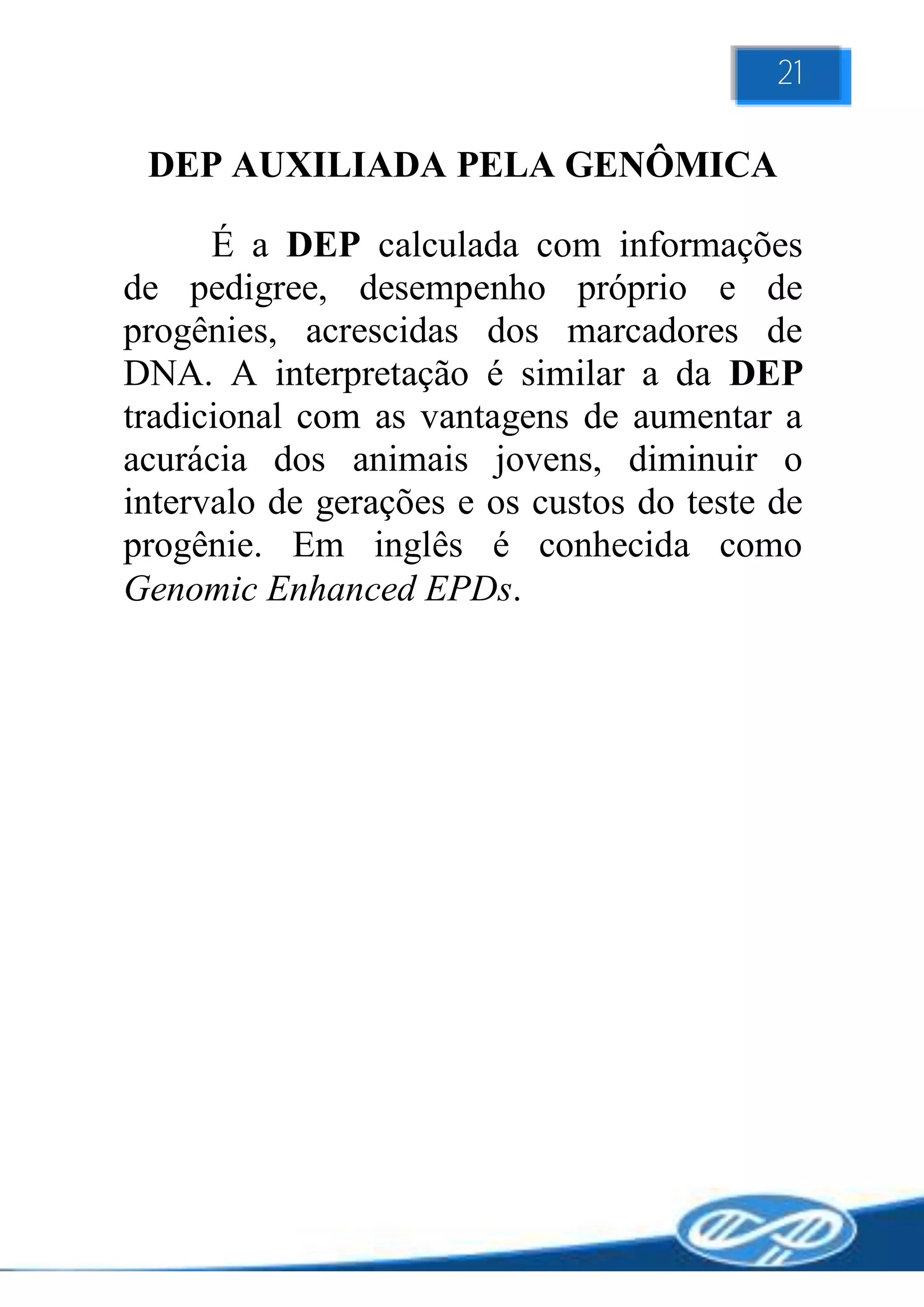 21

 DEP AUXILIADA PELA GENÔMICA

      É a DEP calculada com informações
de pedigree, desempenho próprio e de
progênies, acrescidas dos marcadores de
DNA. A interpretação é similar a da DEP
tradicional com as vantagens de aumentar a
acurácia dos animais jovens, diminuir o
intervalo de gerações e os custos do teste de
progênie. Em inglês é conhecida como
Genomic Enhanced EPDs.
 