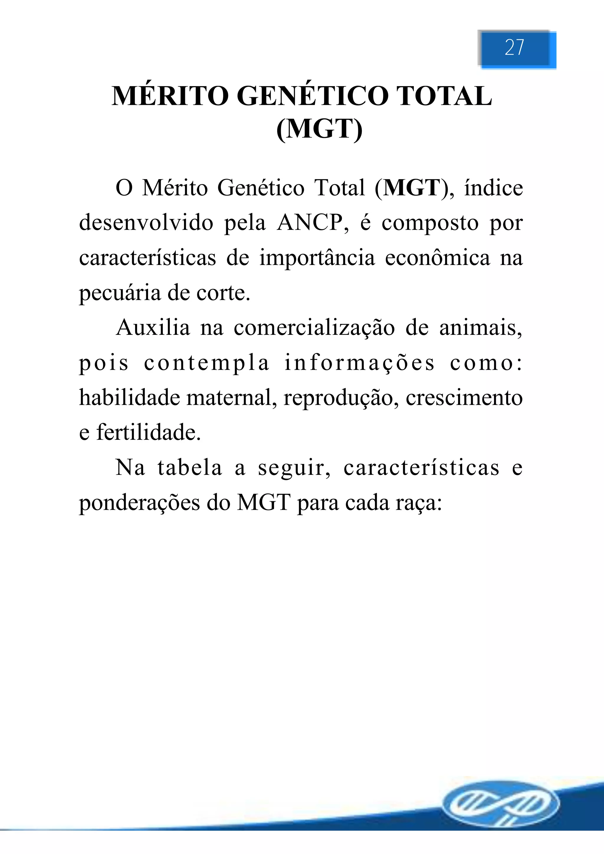 27

   MÉRITO GENÉTICO TOTAL
            (MGT)

    O Mérito Genético Total (MGT), índice
desenvolvido pela ANCP, é composto por
características de importância econômica na
pecuária de corte.
    Auxilia na comercialização de animais,
pois contempla informações como:
habilidade maternal, reprodução, crescimento
e fertilidade.
    Na tabela a seguir, características e
ponderações do MGT para cada raça:
                    NF450
 