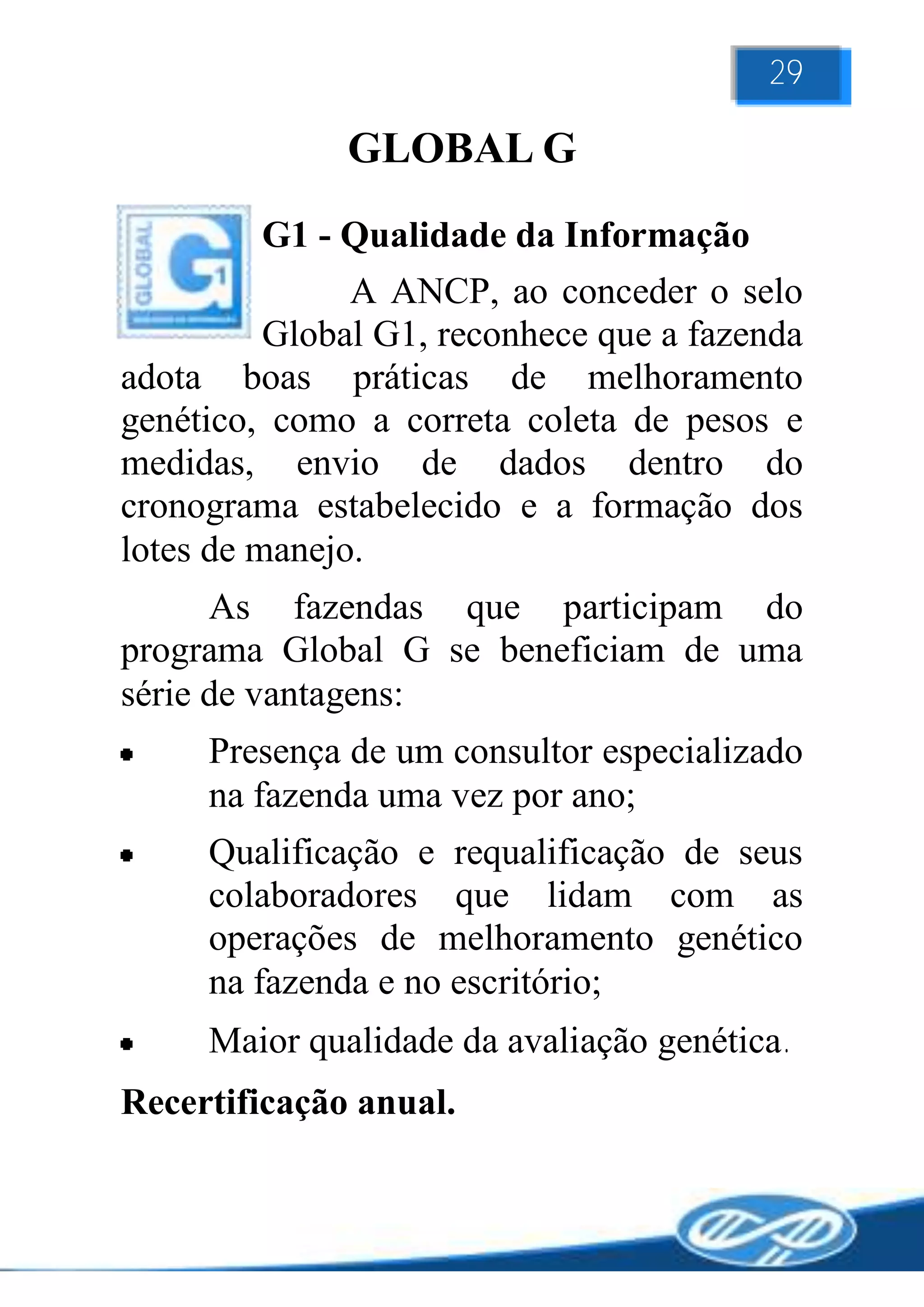 29

              GLOBAL G
         G1 - Qualidade da Informação
               A ANCP, ao conceder o selo
          Global G1, reconhece que a fazenda
adota boas práticas de melhoramento
genético, como a correta coleta de pesos e
medidas, envio de dados dentro do
cronograma estabelecido e a formação dos
lotes de manejo.
      As fazendas que participam do
programa Global G se beneficiam de uma
série de vantagens:
     Presença de um consultor especializado
     na fazenda uma vez por ano;
     Qualificação e requalificação de seus
     colaboradores que lidam com as
     operações de melhoramento genético
     na fazenda e no escritório;
     Maior qualidade da avaliação genética.
Recertificação anual.
 