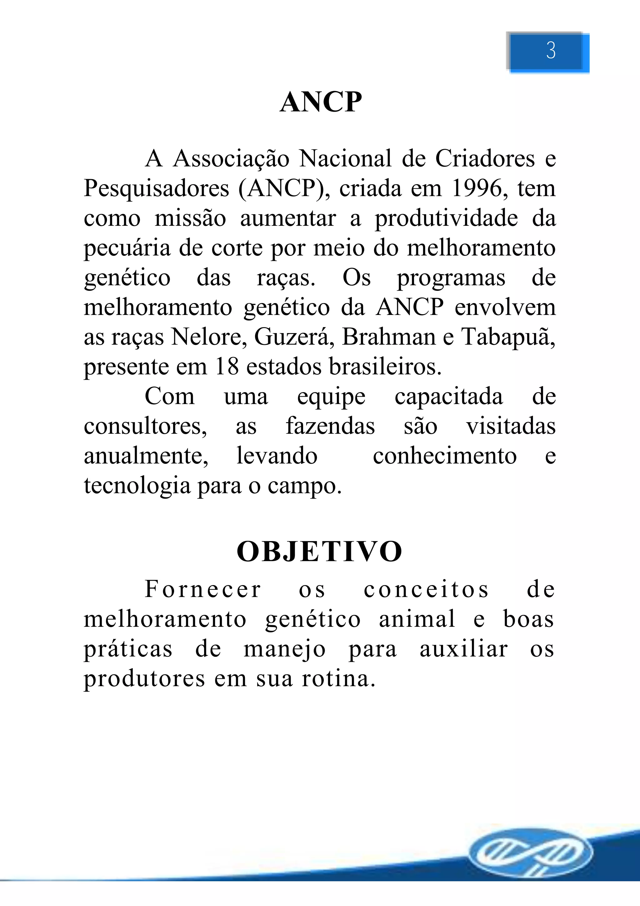 3

                 ANCP
      A Associação Nacional de Criadores e
Pesquisadores (ANCP), criada em 1996, tem
como missão aumentar a produtividade da
pecuária de corte por meio do melhoramento
genético das raças. Os programas de
melhoramento genético da ANCP envolvem
as raças Nelore, Guzerá, Brahman e Tabapuã,
presente em 18 estados brasileiros.
      Com uma equipe capacitada de
consultores, as fazendas são visitadas
anualmente, levando        conhecimento e
tecnologia para o campo.

             OBJETIVO
      Fornecer os conceitos de
melhoramento genético animal e boas
práticas de manejo para auxiliar os
produtores em sua rotina.
 