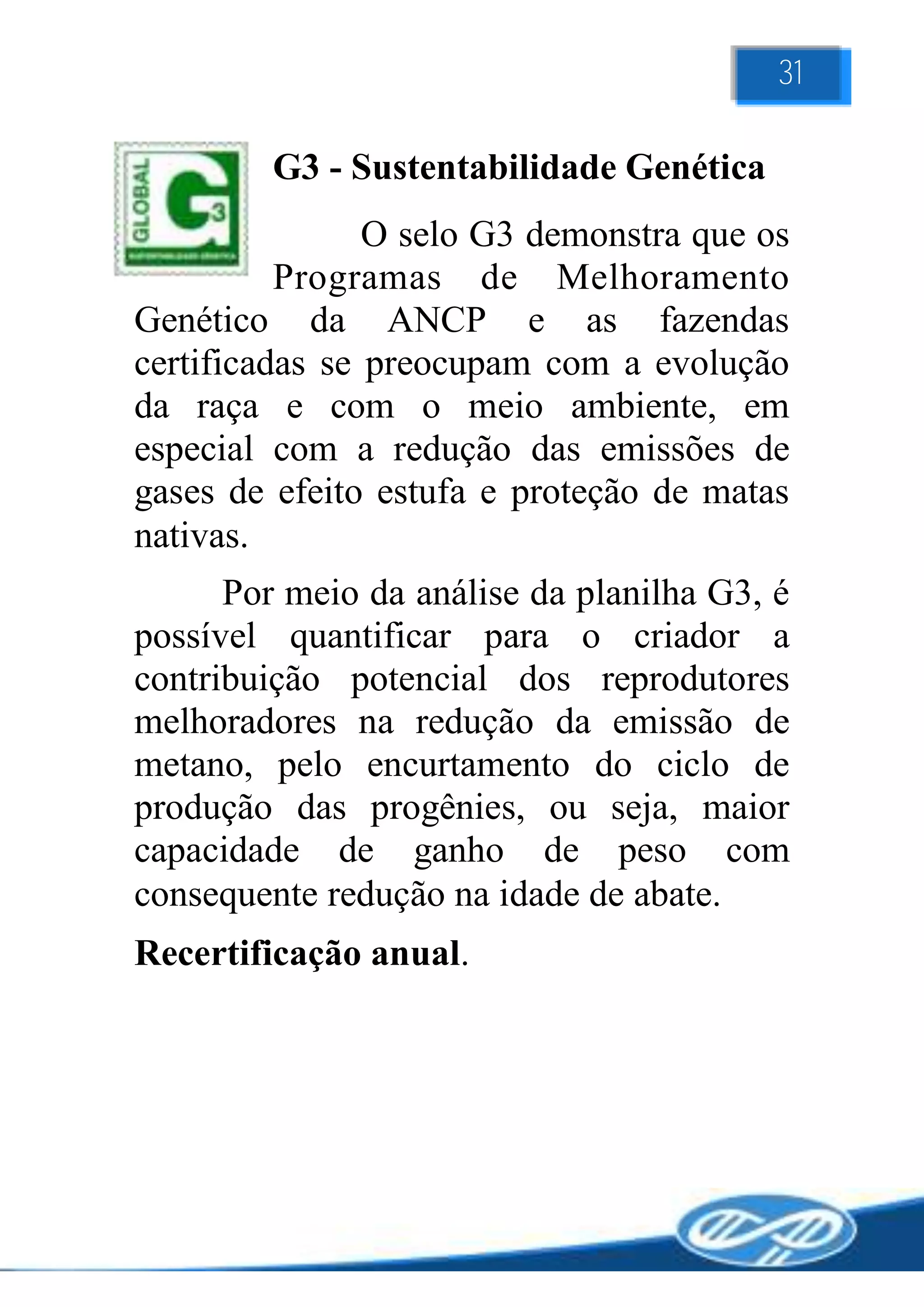31

         G3 - Sustentabilidade Genética
                O selo G3 demonstra que os
          Programas de Melhoramento
Genético da ANCP e as fazendas
certificadas se preocupam com a evolução
da raça e com o meio ambiente, em
especial com a redução das emissões de
gases de efeito estufa e proteção de matas
nativas.
      Por meio da análise da planilha G3, é
possível quantificar para o criador a
contribuição potencial dos reprodutores
melhoradores na redução da emissão de
metano, pelo encurtamento do ciclo de
produção das progênies, ou seja, maior
capacidade de ganho de peso com
consequente redução na idade de abate.
Recertificação anual.
 