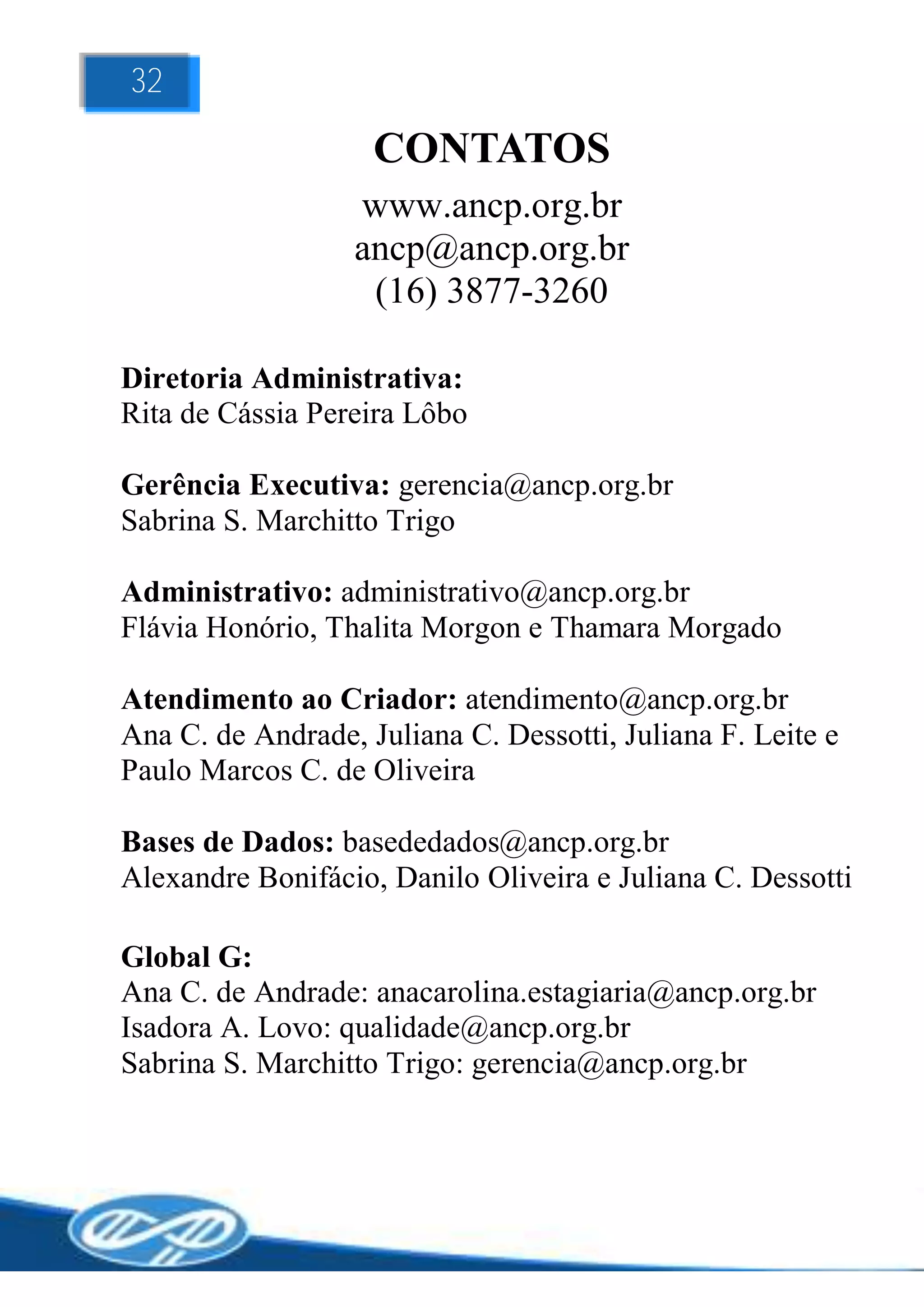32

                    CONTATOS
                  www.ancp.org.br
                  ancp@ancp.org.br
                   (16) 3877-3260

Diretoria Administrativa:
Rita de Cássia Pereira Lôbo

Gerência Executiva: gerencia@ancp.org.br
Sabrina S. Marchitto Trigo

Administrativo: administrativo@ancp.org.br
Flávia Honório, Thalita Morgon e Thamara Morgado

Atendimento ao Criador: atendimento@ancp.org.br
Ana C. de Andrade, Juliana C. Dessotti, Juliana F. Leite e
Paulo Marcos C. de Oliveira

Bases de Dados: basededados@ancp.org.br
Alexandre Bonifácio, Danilo Oliveira e Juliana C. Dessotti

Global G:
Ana C. de Andrade: anacarolina.estagiaria@ancp.org.br
Isadora A. Lovo: qualidade@ancp.org.br
Sabrina S. Marchitto Trigo: gerencia@ancp.org.br
 