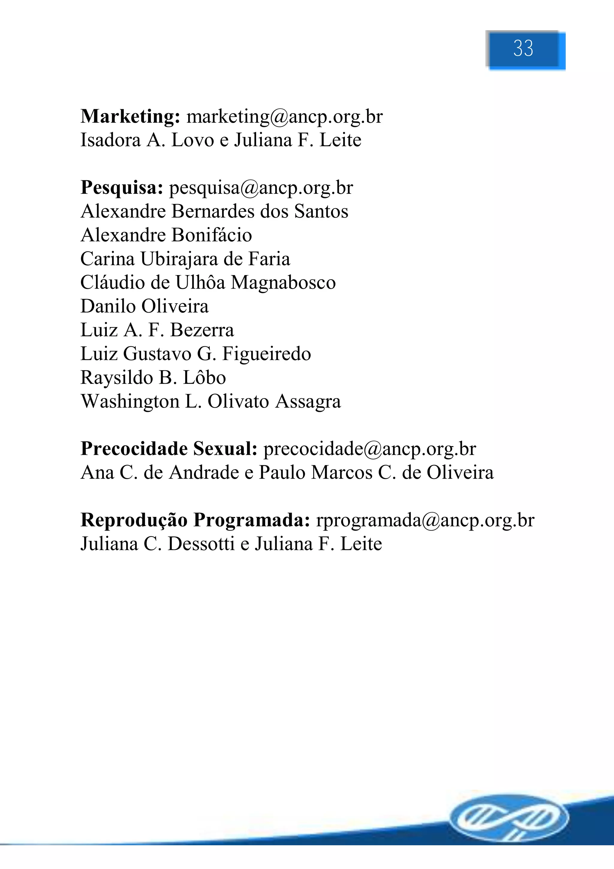 33

Marketing: marketing@ancp.org.br
Isadora A. Lovo e Juliana F. Leite

Pesquisa: pesquisa@ancp.org.br
Alexandre Bernardes dos Santos
Alexandre Bonifácio
Carina Ubirajara de Faria
Cláudio de Ulhôa Magnabosco
Danilo Oliveira
Luiz A. F. Bezerra
Luiz Gustavo G. Figueiredo
Raysildo B. Lôbo
Washington L. Olivato Assagra

Precocidade Sexual: precocidade@ancp.org.br
Ana C. de Andrade e Paulo Marcos C. de Oliveira

Reprodução Programada: rprogramada@ancp.org.br
Juliana C. Dessotti e Juliana F. Leite
 