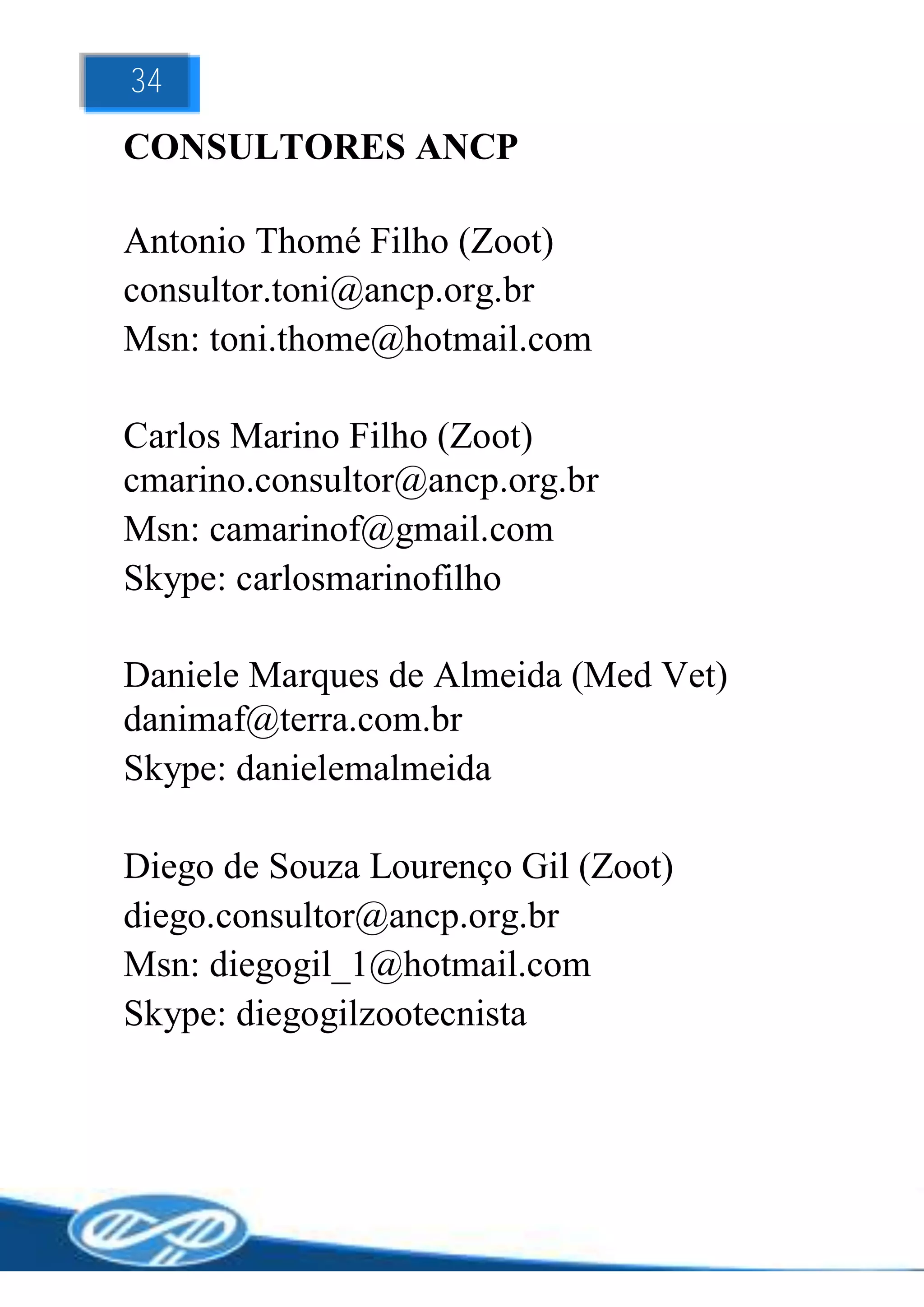 34
CONSULTORES ANCP

Antonio Thomé Filho (Zoot)
consultor.toni@ancp.org.br
Msn: toni.thome@hotmail.com

Carlos Marino Filho (Zoot)
cmarino.consultor@ancp.org.br
Msn: camarinof@gmail.com
Skype: carlosmarinofilho

Daniele Marques de Almeida (Med Vet)
danimaf@terra.com.br
Skype: danielemalmeida

Diego de Souza Lourenço Gil (Zoot)
diego.consultor@ancp.org.br
Msn: diegogil_1@hotmail.com
Skype: diegogilzootecnista
 