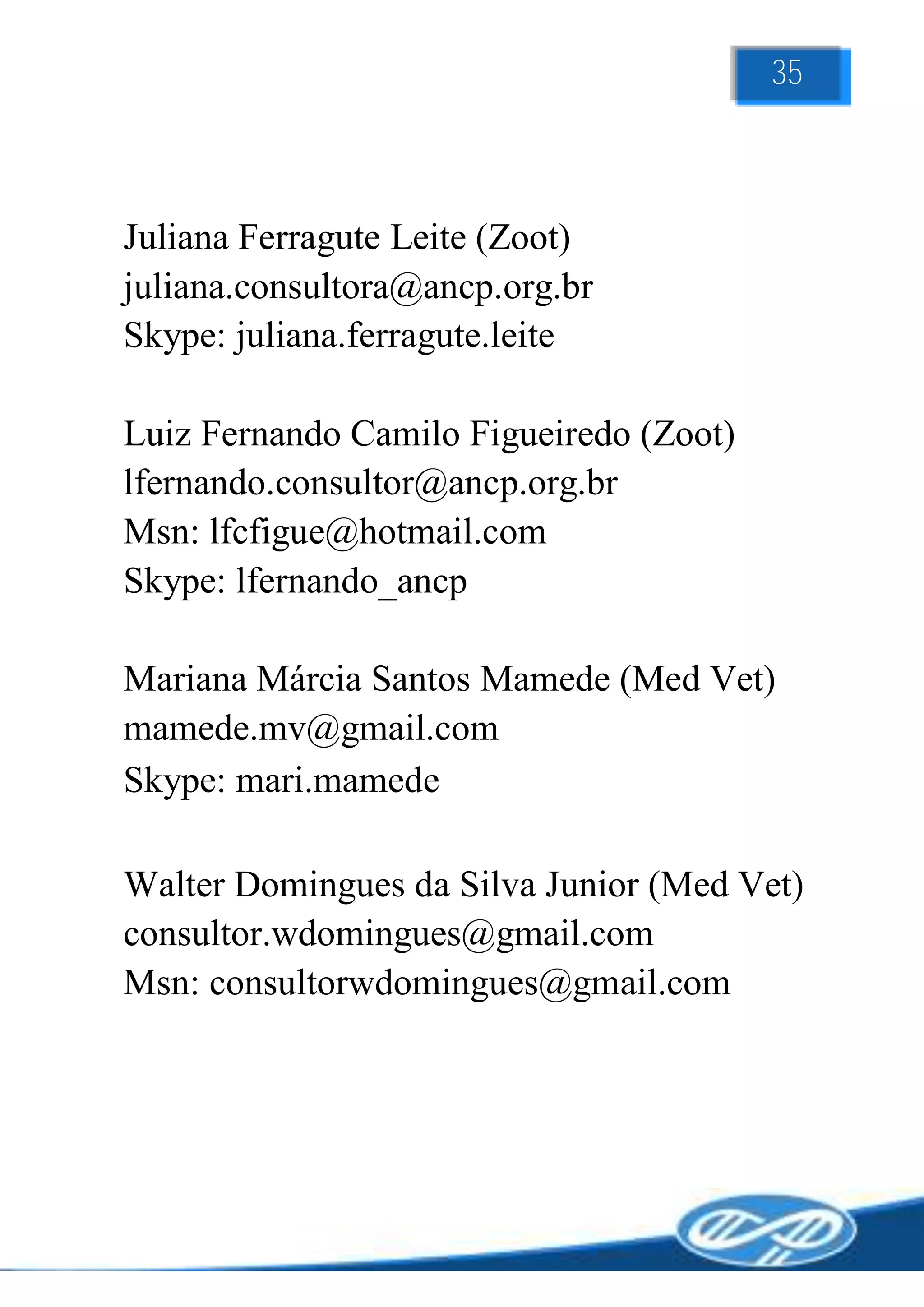 35



Juliana Ferragute Leite (Zoot)
juliana.consultora@ancp.org.br
Skype: juliana.ferragute.leite

Luiz Fernando Camilo Figueiredo (Zoot)
lfernando.consultor@ancp.org.br
Msn: lfcfigue@hotmail.com
Skype: lfernando_ancp

Mariana Márcia Santos Mamede (Med Vet)
mamede.mv@gmail.com
Skype: mari.mamede

Walter Domingues da Silva Junior (Med Vet)
consultor.wdomingues@gmail.com
Msn: consultorwdomingues@gmail.com
 