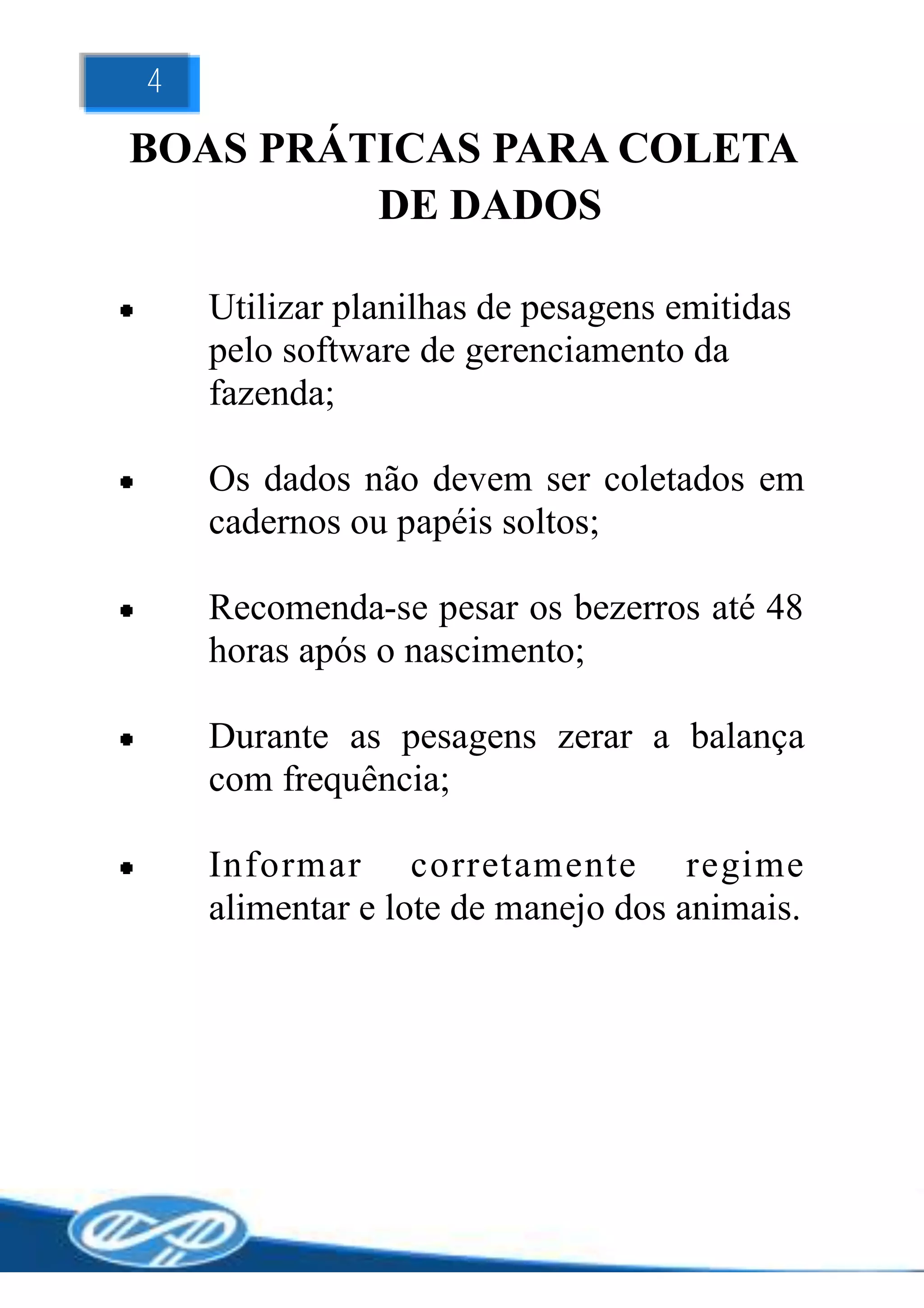 4

BOAS PRÁTICAS PARA COLETA
         DE DADOS

    Utilizar planilhas de pesagens emitidas
    pelo software de gerenciamento da
    fazenda;

    Os dados não devem ser coletados em
    cadernos ou papéis soltos;

    Recomenda-se pesar os bezerros até 48
    horas após o nascimento;

    Durante as pesagens zerar a balança
    com frequência;

    Informar corretamente regime
    alimentar e lote de manejo dos animais.
 