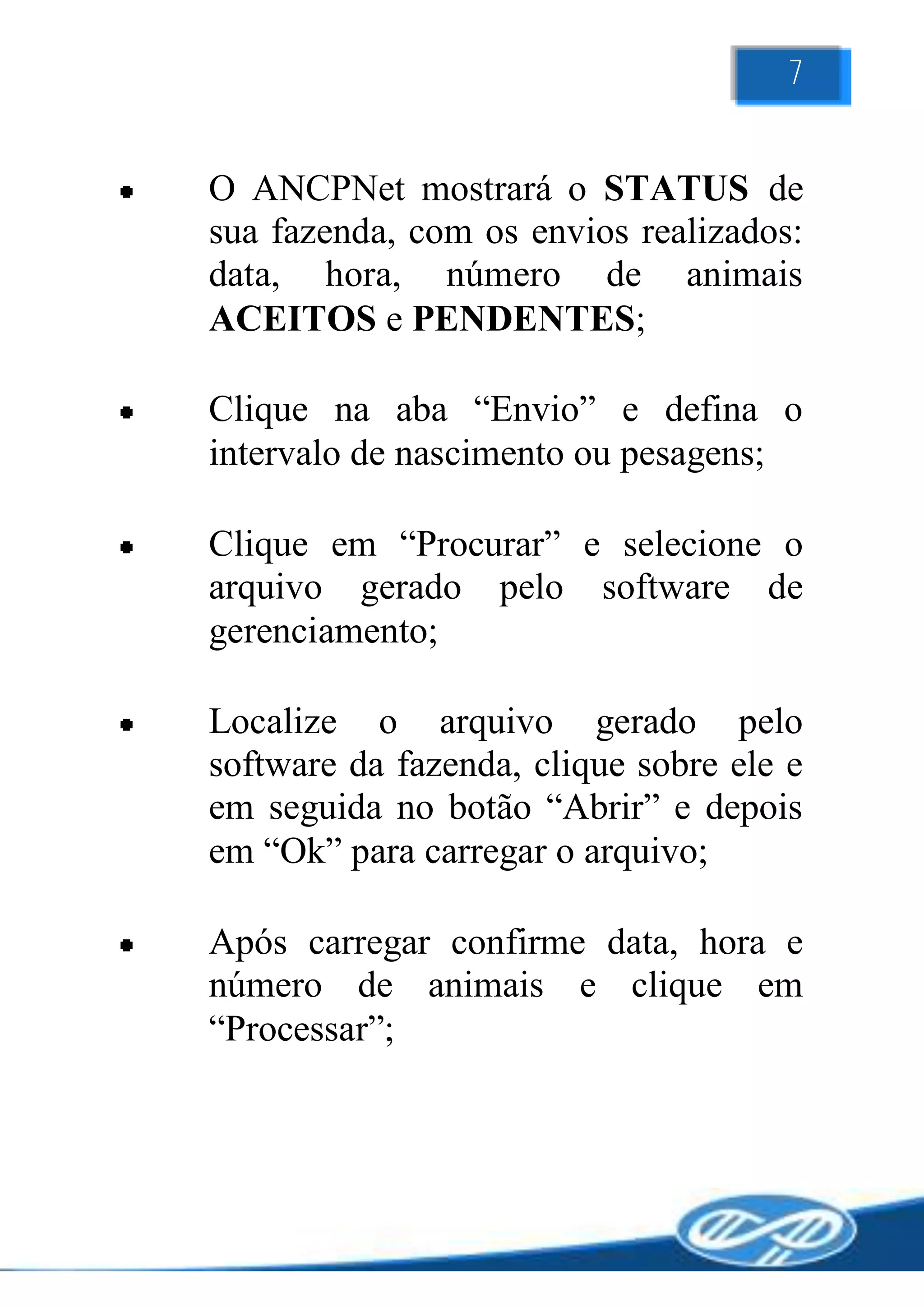 7


O ANCPNet mostrará o STATUS de
sua fazenda, com os envios realizados:
data, hora, número de animais
ACEITOS e PENDENTES;

Clique na aba “Envio” e defina o
intervalo de nascimento ou pesagens;

Clique em “Procurar” e selecione o
arquivo gerado pelo software de
gerenciamento;

Localize o arquivo gerado pelo
software da fazenda, clique sobre ele e
em seguida no botão “Abrir” e depois
em “Ok” para carregar o arquivo;

Após carregar confirme data, hora e
número de animais e clique em
“Processar”;
 