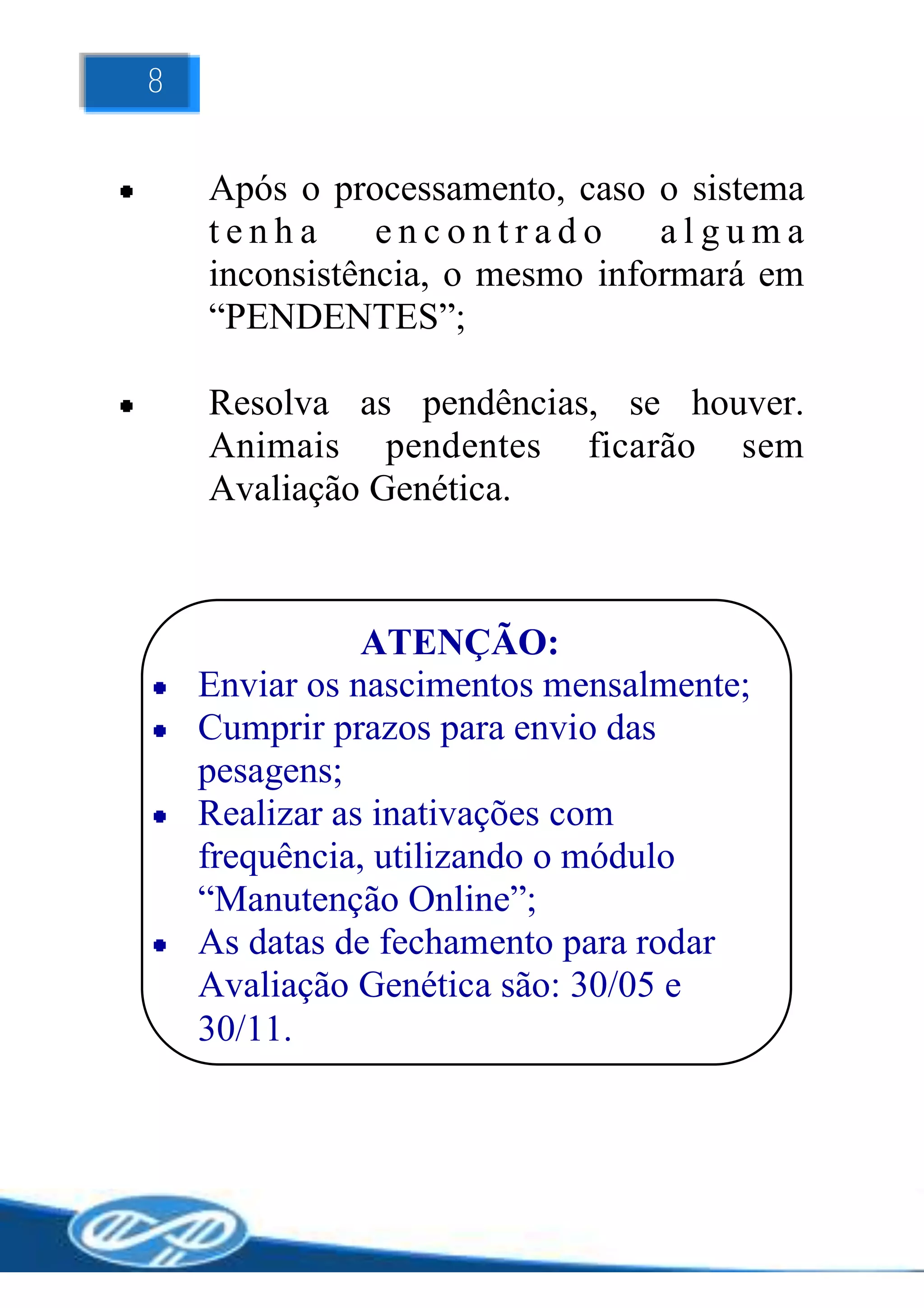 8


    Após o processamento, caso o sistema
    tenha      encontrado       alguma
    inconsistência, o mesmo informará em
    “PENDENTES”;

    Resolva as pendências, se houver.
    Animais pendentes ficarão sem
    Avaliação Genética.



               ATENÇÃO:
    Enviar os nascimentos mensalmente;
    Cumprir prazos para envio das
    pesagens;
    Realizar as inativações com
    frequência, utilizando o módulo
    “Manutenção Online”;
    As datas de fechamento para rodar
    Avaliação Genética são: 30/05 e
    30/11.
 