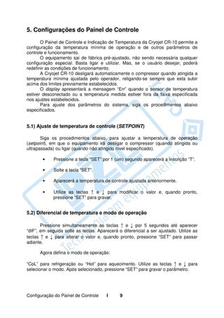 5. Configurações do Painel de Controle
       O Painel de Controle e Indicação de Temperatura da Cryojet CR-10 permite a
configuração da temperatura mínima de operação e de outros parâmetros de
controle e funcionamento.
       O equipamento sai de fábrica pré-ajustado, não sendo necessária qualquer
configuração especial. Basta ligar e utilizar. Mas, se o usuário desejar, poderá
redefinir as condições de funcionamento.
       A Cryojet CR-10 desligará automaticamente o compressor quando atingida a
temperatura mínima ajustada pelo operador, religando-se sempre que esta subir
acima dos limites previamente estabelecidos.
       O display apresentará a mensagem “Err” quando o sensor de temperatura
estiver desconectado ou a temperatura medida estiver fora da faixa especificada
nos ajustes estabelecidos.
       Para ajuste dos parâmetros do sistema, siga os procedimentos abaixo
especificados.


5.1) Ajuste de temperatura de controle (SETPOINT)

       Siga os procedimentos abaixo, para ajustar a temperatura de operação
(setpoint), em que o equipamento irá desligar o compressor (quando atingida ou
ultrapassada) ou ligar (quando não atingido nível especificado).

       •     Pressione a tecla “SET” por 1 (um) segundo aparecerá a inscrição “T”.

       •     Solte a tecla “SET”.

       •     Aparecerá a temperatura de controle ajustada anteriormente.

       •     Utilize as teclas ↑ e ↓ para modificar o valor e, quando pronto,
             pressione “SET” para gravar.


5.2) Diferencial de temperatura e modo de operação

       Pressione simultaneamente as teclas ↑ e ↓ por 5 segundos até aparecer
“dIF”, em seguida solte as teclas. Aparecerá o diferencial a ser ajustado. Utilize as
teclas ↑ e ↓ para alterar o valor e, quando pronto, pressione “SET” para passar
adiante.

      Agora defina o modo de operação:

“CoL” para refrigeração ou “Hot” para aquecimento. Utilize as teclas ↑ e ↓ para
selecionar o modo. Após selecionado, pressione “SET” para gravar o parâmetro.




Configuração do Painel de Controle     I      9
 