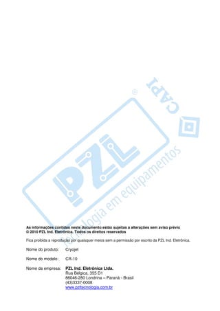 As informações contidas neste documento estão sujeitas a alterações sem aviso prévio
© 2010 PZL Ind. Eletrônica. Todos os direitos reservados

Fica proibida a reprodução por quaisquer meios sem a permissão por escrito da PZL Ind. Eletrônica.

Nome do produto:       Cryojet

Nome do modelo:        CR-10

Nome da empresa:       PZL Ind. Eletrônica Ltda.
                       Rua Bélgica, 355 D1
                       86046-280 Londrina – Paraná - Brasil
                       (43)3337-0008
                       www.pzltecnologia.com.br
 