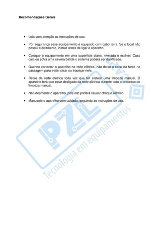 Recomendações Gerais




  •   Leia com atenção as instruções de uso.

  •   Por segurança esse equipamento é equipado com cabo terra. Se o local não
      possui aterramento, instale antes de ligar o aparelho.

  •   Coloque o equipamento em uma superfície plana, nivelada e estável. Caso
      caia ou sofra uma severa batida o sistema poderá ser danificado.

  •   Quando conectar o aparelho na rede elétrica, não deixe o cabo da fonte na
      passagem para evitar pisar ou tropeçar nele.

  •   Retire da rede elétrica toda vez que for efetuar uma limpeza manual. O
      aparelho terá que estar desligado da rede elétrica durante todo o processo de
      limpeza manual.

  •   Não desmonte o aparelho, pois isto poderá causar choque elétrico.

  •   Manuseie o aparelho com cuidado, seguindo as instruções de uso.
 