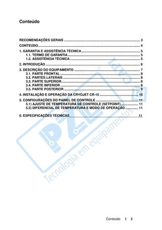 Conteúdo



RECOMENDAÇÕES GERAIS ................................................................................... 3
CONTEÚDO ............................................................................................................... 4
1. GARANTIA E ASSISTÊNCIA TÉCNICA ................................................................ 5
    1.1. TERMO DE GARANTIA ............................................................................... 5
    1.2. ASSISTÊNCIA TÉCNICA............................................................................. 5
2. INTRODUÇÃO ....................................................................................................... 6
3. DESCRIÇÃO DO EQUIPAMENTO ........................................................................ 7
    3.1. PARTE FRONTAL ....................................................................................... 8
    3.2. PARTES LATERAIS .................................................................................... 8
    3.3. PARTE SUPERIOR...................................................................................... 8
    3.4. PARTE INFERIOR ....................................................................................... 8
    3.5. PARTE POSTERIOR ................................................................................... 9
4. INSTALAÇÃO E OPERAÇÃO DA CRYOJET CR-10 .......................................... 10
5. CONFIGURAÇÕES DO PAINEL DE CONTROLE .............................................. 11
    5.1) AJUSTE DE TEMPERATURA DE CONTROLE (SETPOINT) ................... 11
    5.2) DIFERENCIAL DE TEMPERATURA E MODO DE OPERAÇÃO .............. 11

6. ESPECIFICAÇÕES TÉCNICAS                                                                                            11




                                                                                     Conteúdo           I     2
 