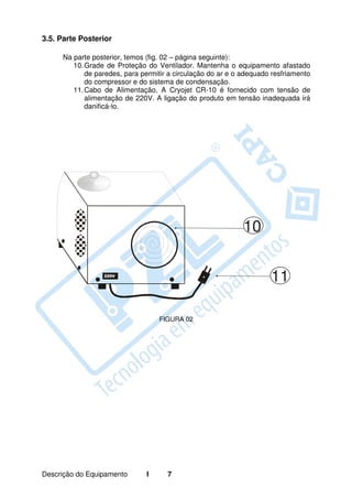 3.5. Parte Posterior

     Na parte posterior, temos (fig. 02 – página seguinte):
        10. Grade de Proteção do Ventilador. Mantenha o equipamento afastado
            de paredes, para permitir a circulação do ar e o adequado resfriamento
            do compressor e do sistema de condensação.
        11. Cabo de Alimentação. A Cryojet CR-10 é fornecido com tensão de
            alimentação de 220V. A ligação do produto em tensão inadequada irá
            danificá-lo.




                                                             10


                                                                     11

                                   FIGURA 02




Descrição do Equipamento       I     7
 