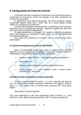 5. Configurações do Painel de Controle
       O Painel de Controle e Indicação de Temperatura da Cryojet CR-20 permite a
configuração da temperatura mínima de operação e de outros parâmetros de
controle e funcionamento.
       O equipamento sai de fábrica pré-ajustado, não sendo necessária qualquer
configuração especial. Basta ligar e utilizar. Mas, se o usuário desejar, poderá
redefinir as condições de funcionamento.
       A Cryojet CR-20 desligará automaticamente o compressor quando atingida a
temperatura mínima ajustada pelo operador, religando-se sempre que esta subir
acima dos limites previamente estabelecidos.
       O display apresentará a mensagem “Err” quando o sensor de temperatura
estiver desconectado ou a temperatura medida estiver fora da faixa especificada
nos ajustes estabelecidos.
       Para ajuste dos parâmetros do sistema, siga os procedimentos abaixo
especificados.


5.1) Ajuste de temperatura de controle (SETPOINT)

       Siga os procedimentos abaixo, para ajustar a temperatura de operação
(setpoint), em que o equipamento irá desligar o compressor (quando atingida ou
ultrapassada) ou ligar (quando não atingido nível especificado).

       •     Pressione a tecla “SET” por 1 (um) segundo aparecerá a inscrição “T”.

       •     Solte a tecla “SET”.

       •     Aparecerá a temperatura de controle ajustada anteriormente.

       •     Utilize as teclas ↑ e ↓ para modificar o valor e, quando pronto,
             pressione “SET” para gravar.


5.2) Diferencial de temperatura e modo de operação

       Pressione simultaneamente as teclas ↑ e ↓ por 5 segundos até aparecer
“dIF”, em seguida solte as teclas. Aparecerá o diferencial a ser ajustado. Utilize as
teclas ↑ e ↓ para alterar o valor e, quando pronto, pressione “SET” para passar
adiante.

      Agora defina o modo de operação:

“CoL” para refrigeração ou “Hot” para aquecimento. Utilize as teclas ↑ e ↓ para
selecionar o modo. Após selecionado, pressione “SET” para gravar o parâmetro.



Configuração do Painel de Controle     I      9
 
