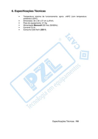 6. Especificações Técnicas
     •   Temperatura máxima de funcionamento: aprox. ±48ºC (com temperatura
         ambiente a 20ºC).
     •   Dimensões: 30 x 30 x 27 cm (LxPxH).
     •   Peso do equipamento: 21 Kg.
     •   Alimentação Monovolt 220 Vac (50/60Hz).
     •   Corrente 3,0 A.
     •   Consumo 0,65 Kw/h (220 V).




                                       Especificações Técnicas I10
 