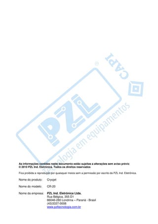 As informações contidas neste documento estão sujeitas a alterações sem aviso prévio
© 2010 PZL Ind. Eletrônica. Todos os direitos reservados

Fica proibida a reprodução por quaisquer meios sem a permissão por escrito da PZL Ind. Eletrônica.

Nome do produto:       Cryojet

Nome do modelo:        CR-20

Nome da empresa:       PZL Ind. Eletrônica Ltda.
                       Rua Bélgica, 355 D1
                       86046-280 Londrina – Paraná - Brasil
                       (43)3337-0008
                       www.pzltecnologia.com.br
 