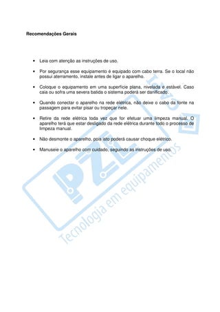 Recomendações Gerais




  •   Leia com atenção as instruções de uso.

  •   Por segurança esse equipamento é equipado com cabo terra. Se o local não
      possui aterramento, instale antes de ligar o aparelho.

  •   Coloque o equipamento em uma superfície plana, nivelada e estável. Caso
      caia ou sofra uma severa batida o sistema poderá ser danificado.

  •   Quando conectar o aparelho na rede elétrica, não deixe o cabo da fonte na
      passagem para evitar pisar ou tropeçar nele.

  •   Retire da rede elétrica toda vez que for efetuar uma limpeza manual. O
      aparelho terá que estar desligado da rede elétrica durante todo o processo de
      limpeza manual.

  •   Não desmonte o aparelho, pois isto poderá causar choque elétrico.

  •   Manuseie o aparelho com cuidado, seguindo as instruções de uso.
 