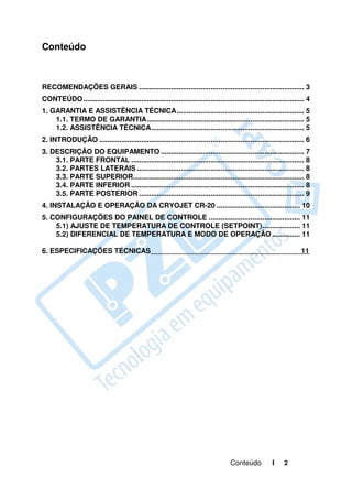 Conteúdo



RECOMENDAÇÕES GERAIS ................................................................................... 3
CONTEÚDO ............................................................................................................... 4
1. GARANTIA E ASSISTÊNCIA TÉCNICA ................................................................ 5
    1.1. TERMO DE GARANTIA ............................................................................... 5
    1.2. ASSISTÊNCIA TÉCNICA............................................................................. 5
2. INTRODUÇÃO ....................................................................................................... 6
3. DESCRIÇÃO DO EQUIPAMENTO ........................................................................ 7
    3.1. PARTE FRONTAL ....................................................................................... 8
    3.2. PARTES LATERAIS .................................................................................... 8
    3.3. PARTE SUPERIOR...................................................................................... 8
    3.4. PARTE INFERIOR ....................................................................................... 8
    3.5. PARTE POSTERIOR ................................................................................... 9
4. INSTALAÇÃO E OPERAÇÃO DA CRYOJET CR-20 .......................................... 10
5. CONFIGURAÇÕES DO PAINEL DE CONTROLE .............................................. 11
    5.1) AJUSTE DE TEMPERATURA DE CONTROLE (SETPOINT) ................... 11
    5.2) DIFERENCIAL DE TEMPERATURA E MODO DE OPERAÇÃO .............. 11

6. ESPECIFICAÇÕES TÉCNICAS                                                                                            11




                                                                                     Conteúdo           I     2
 