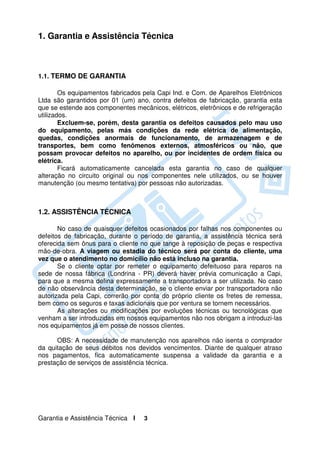 1. Garantia e Assistência Técnica



1.1. TERMO DE GARANTIA

        Os equipamentos fabricados pela Capi Ind. e Com. de Aparelhos Eletrônicos
Ltda são garantidos por 01 (um) ano, contra defeitos de fabricação, garantia esta
que se estende aos componentes mecânicos, elétricos, eletrônicos e de refrigeração
utilizados.
        Excluem-se, porém, desta garantia os defeitos causados pelo mau uso
do equipamento, pelas más condições da rede elétrica de alimentação,
quedas, condições anormais de funcionamento, de armazenagem e de
transportes, bem como fenômenos externos, atmosféricos ou não, que
possam provocar defeitos no aparelho, ou por incidentes de ordem física ou
elétrica.
        Ficará automaticamente cancelada esta garantia no caso de qualquer
alteração no circuito original ou nos componentes nele utilizados, ou se houver
manutenção (ou mesmo tentativa) por pessoas não autorizadas.



1.2. ASSISTÊNCIA TÉCNICA

       No caso de quaisquer defeitos ocasionados por falhas nos componentes ou
defeitos de fabricação, durante o período de garantia, a assistência técnica será
oferecida sem ônus para o cliente no que tange à reposição de peças e respectiva
mão-de-obra. A viagem ou estadia do técnico será por conta do cliente, uma
vez que o atendimento no domicílio não está incluso na garantia.
       Se o cliente optar por remeter o equipamento defeituoso para reparos na
sede de nossa fábrica (Londrina - PR) deverá haver prévia comunicação a Capi,
para que a mesma defina expressamente a transportadora a ser utilizada. No caso
de não observância desta determinação, se o cliente enviar por transportadora não
autorizada pela Capi, correrão por conta do próprio cliente os fretes de remessa,
bem como os seguros e taxas adicionais que por ventura se tornem necessários.
       As alterações ou modificações por evoluções técnicas ou tecnológicas que
venham a ser introduzidas em nossos equipamentos não nos obrigam a introduzi-las
nos equipamentos já em posse de nossos clientes.

      OBS: A necessidade de manutenção nos aparelhos não isenta o comprador
da quitação de seus débitos nos devidos vencimentos. Diante de qualquer atraso
nos pagamentos, fica automaticamente suspensa a validade da garantia e a
prestação de serviços de assistência técnica.




Garantia e Assistência Técnica I   3
 
