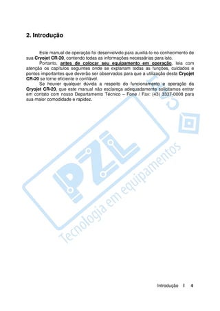 2. Introdução

      Este manual de operação foi desenvolvido para auxiliá-lo no conhecimento de
sua Cryojet CR-20, contendo todas as informações necessárias para isto.
      Portanto, antes de colocar seu equipamento em operação, leia com
atenção os capítulos seguintes onde se explanam todas as funções, cuidados e
pontos importantes que deverão ser observados para que a utilização desta Cryojet
CR-20 se torne eficiente e confiável.
      Se houver qualquer dúvida a respeito do funcionamento e operação da
Cryojet CR-20, que este manual não esclareça adequadamente solicitamos entrar
em contato com nosso Departamento Técnico – Fone / Fax: (43) 3337-0008 para
sua maior comodidade e rapidez.




                                                               Introdução   I   4
 