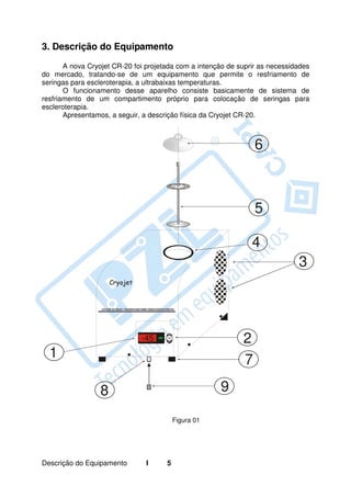3. Descrição do Equipamento
       A nova Cryojet CR-20 foi projetada com a intenção de suprir as necessidades
do mercado, tratando-se de um equipamento que permite o resfriamento de
seringas para escleroterapia, a ultrabaixas temperaturas.
       O funcionamento desse aparelho consiste basicamente de sistema de
resfriamento de um compartimento próprio para colocação de seringas para
escleroterapia.
       Apresentamos, a seguir, a descrição física da Cryojet CR-20.



                                                                 6



                                                                 5

                                                                4
                                                                              3




                              -45                            2
  1                                                          7

                 8                                    9

                                          Figura 01




Descrição do Equipamento       I      5
 