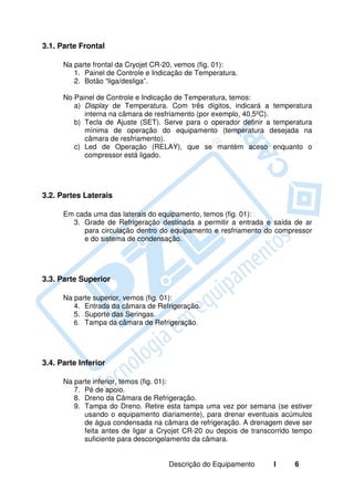 3.1. Parte Frontal

      Na parte frontal da Cryojet CR-20, vemos (fig. 01):
         1. Painel de Controle e Indicação de Temperatura.
         2. Botão “liga/desliga”.

      No Painel de Controle e Indicação de Temperatura, temos:
         a) Display de Temperatura. Com três dígitos, indicará a temperatura
            interna na câmara de resfriamento (por exemplo, 40,5ºC).
         b) Tecla de Ajuste (SET). Serve para o operador definir a temperatura
            mínima de operação do equipamento (temperatura desejada na
            câmara de resfriamento).
         c) Led de Operação (RELAY), que se mantém aceso enquanto o
            compressor está ligado.




3.2. Partes Laterais

      Em cada uma das laterais do equipamento, temos (fig. 01):
        3. Grade de Refrigeração destinada a permitir a entrada e saída de ar
           para circulação dentro do equipamento e resfriamento do compressor
           e do sistema de condensação.




3.3. Parte Superior

      Na parte superior, vemos (fig. 01):
         4. Entrada da câmara de Refrigeração.
         5. Suporte das Seringas.
         6. Tampa da câmara de Refrigeração.




3.4. Parte Inferior

      Na parte inferior, temos (fig. 01):
         7. Pé de apoio.
         8. Dreno da Câmara de Refrigeração.
         9. Tampa do Dreno. Retire esta tampa uma vez por semana (se estiver
            usando o equipamento diariamente), para drenar eventuais acúmulos
            de água condensada na câmara de refrigeração. A drenagem deve ser
            feita antes de ligar a Cryojet CR-20 ou depois de transcorrido tempo
            suficiente para descongelamento da câmara.


                                     Descrição do Equipamento       I     6
 