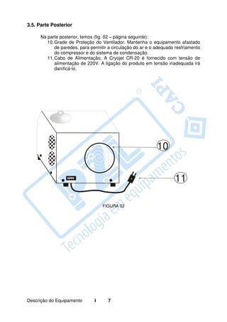 3.5. Parte Posterior

     Na parte posterior, temos (fig. 02 – página seguinte):
        10. Grade de Proteção do Ventilador. Mantenha o equipamento afastado
            de paredes, para permitir a circulação do ar e o adequado resfriamento
            do compressor e do sistema de condensação.
        11. Cabo de Alimentação. A Cryojet CR-20 é fornecido com tensão de
            alimentação de 220V. A ligação do produto em tensão inadequada irá
            danificá-lo.




                                                             10


                                                                     11

                                   FIGURA 02




Descrição do Equipamento       I     7
 
