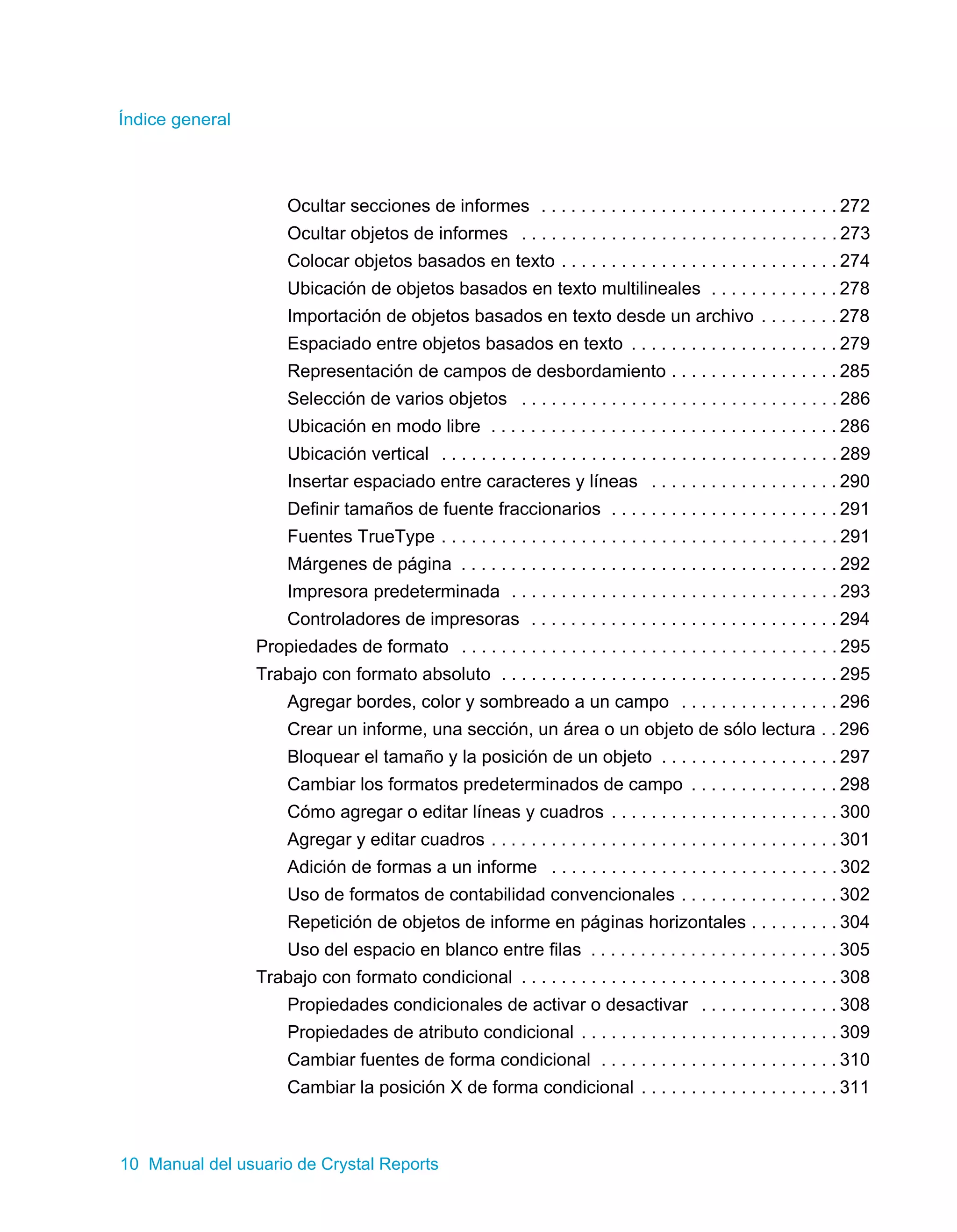 Índice general 
Ocultar secciones de informes . . . . . . . . . . . . . . . . . . . . . . . . . . . . . . 272 
Ocultar objetos de informes . . . . . . . . . . . . . . . . . . . . . . . . . . . . . . . . 273 
Colocar objetos basados en texto . . . . . . . . . . . . . . . . . . . . . . . . . . . . 274 
Ubicación de objetos basados en texto multilineales . . . . . . . . . . . . . 278 
Importación de objetos basados en texto desde un archivo . . . . . . . . 278 
Espaciado entre objetos basados en texto . . . . . . . . . . . . . . . . . . . . . 279 
Representación de campos de desbordamiento . . . . . . . . . . . . . . . . . 285 
Selección de varios objetos . . . . . . . . . . . . . . . . . . . . . . . . . . . . . . . . 286 
Ubicación en modo libre . . . . . . . . . . . . . . . . . . . . . . . . . . . . . . . . . . . 286 
Ubicación vertical . . . . . . . . . . . . . . . . . . . . . . . . . . . . . . . . . . . . . . . . 289 
Insertar espaciado entre caracteres y líneas . . . . . . . . . . . . . . . . . . . 290 
Definir tamaños de fuente fraccionarios . . . . . . . . . . . . . . . . . . . . . . . 291 
Fuentes TrueType . . . . . . . . . . . . . . . . . . . . . . . . . . . . . . . . . . . . . . . . 291 
Márgenes de página . . . . . . . . . . . . . . . . . . . . . . . . . . . . . . . . . . . . . . 292 
Impresora predeterminada . . . . . . . . . . . . . . . . . . . . . . . . . . . . . . . . . 293 
Controladores de impresoras . . . . . . . . . . . . . . . . . . . . . . . . . . . . . . . 294 
Propiedades de formato . . . . . . . . . . . . . . . . . . . . . . . . . . . . . . . . . . . . . . 295 
Trabajo con formato absoluto . . . . . . . . . . . . . . . . . . . . . . . . . . . . . . . . . . 295 
Agregar bordes, color y sombreado a un campo . . . . . . . . . . . . . . . . 296 
Crear un informe, una sección, un área o un objeto de sólo lectura . . 296 
Bloquear el tamaño y la posición de un objeto . . . . . . . . . . . . . . . . . . 297 
Cambiar los formatos predeterminados de campo . . . . . . . . . . . . . . . 298 
Cómo agregar o editar líneas y cuadros . . . . . . . . . . . . . . . . . . . . . . . 300 
Agregar y editar cuadros . . . . . . . . . . . . . . . . . . . . . . . . . . . . . . . . . . . 301 
Adición de formas a un informe . . . . . . . . . . . . . . . . . . . . . . . . . . . . . 302 
Uso de formatos de contabilidad convencionales . . . . . . . . . . . . . . . . 302 
Repetición de objetos de informe en páginas horizontales . . . . . . . . . 304 
Uso del espacio en blanco entre filas . . . . . . . . . . . . . . . . . . . . . . . . . 305 
Trabajo con formato condicional . . . . . . . . . . . . . . . . . . . . . . . . . . . . . . . . 308 
Propiedades condicionales de activar o desactivar . . . . . . . . . . . . . . 308 
Propiedades de atributo condicional . . . . . . . . . . . . . . . . . . . . . . . . . . 309 
Cambiar fuentes de forma condicional . . . . . . . . . . . . . . . . . . . . . . . . 310 
Cambiar la posición X de forma condicional . . . . . . . . . . . . . . . . . . . . 311 
10 Manual del usuario de Crystal Reports 
 