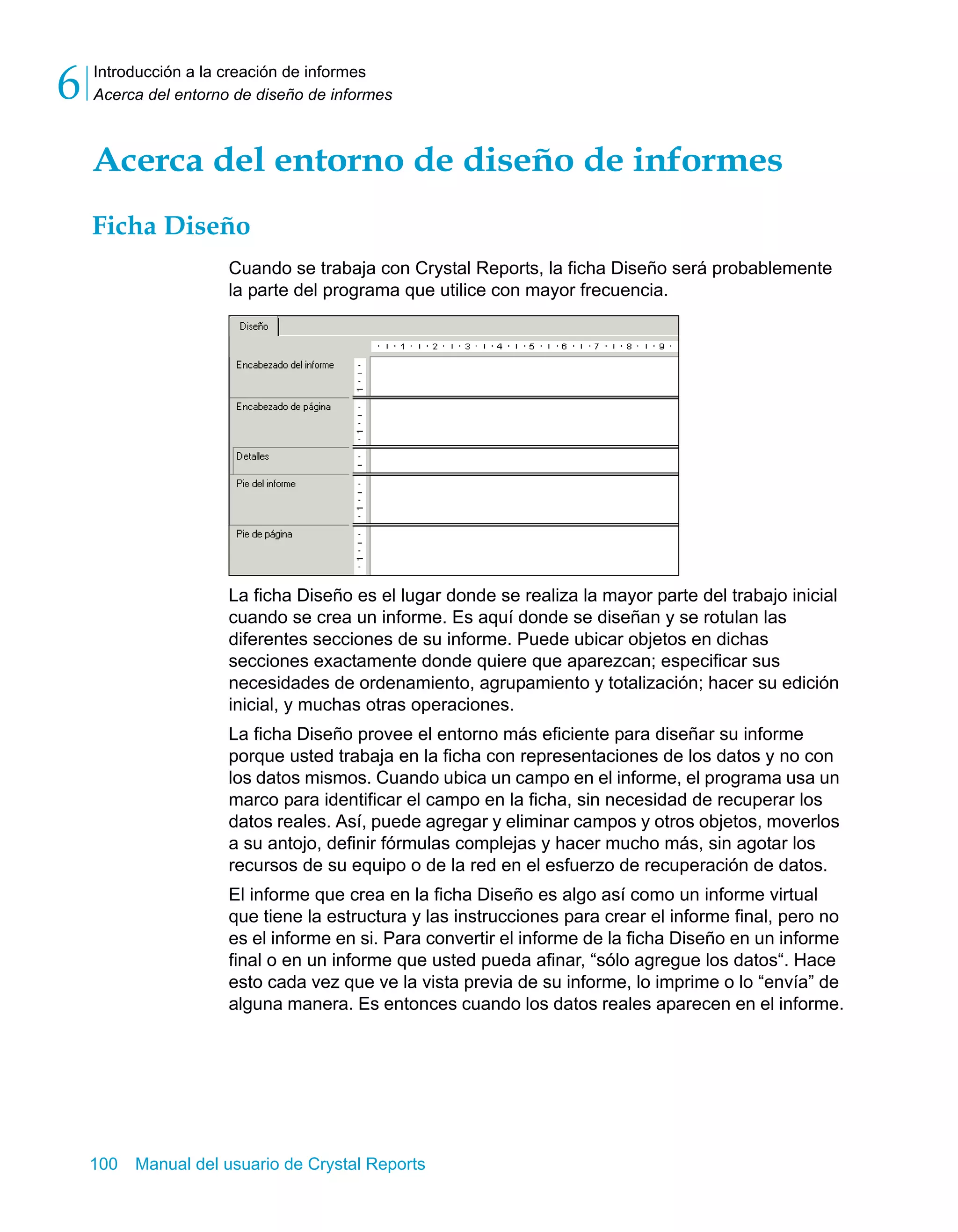 Introducción a la creación de informes 
Acerca del entorno de diseño de informes 6 
Acerca del entorno de diseño de informes 
Ficha Diseño 
Cuando se trabaja con Crystal Reports, la ficha Diseño será probablemente 
la parte del programa que utilice con mayor frecuencia. 
La ficha Diseño es el lugar donde se realiza la mayor parte del trabajo inicial 
cuando se crea un informe. Es aquí donde se diseñan y se rotulan las 
diferentes secciones de su informe. Puede ubicar objetos en dichas 
secciones exactamente donde quiere que aparezcan; especificar sus 
necesidades de ordenamiento, agrupamiento y totalización; hacer su edición 
inicial, y muchas otras operaciones. 
La ficha Diseño provee el entorno más eficiente para diseñar su informe 
porque usted trabaja en la ficha con representaciones de los datos y no con 
los datos mismos. Cuando ubica un campo en el informe, el programa usa un 
marco para identificar el campo en la ficha, sin necesidad de recuperar los 
datos reales. Así, puede agregar y eliminar campos y otros objetos, moverlos 
a su antojo, definir fórmulas complejas y hacer mucho más, sin agotar los 
recursos de su equipo o de la red en el esfuerzo de recuperación de datos. 
El informe que crea en la ficha Diseño es algo así como un informe virtual 
que tiene la estructura y las instrucciones para crear el informe final, pero no 
es el informe en si. Para convertir el informe de la ficha Diseño en un informe 
final o en un informe que usted pueda afinar, “sólo agregue los datos“. Hace 
esto cada vez que ve la vista previa de su informe, lo imprime o lo “envía” de 
alguna manera. Es entonces cuando los datos reales aparecen en el informe. 
100 Manual del usuario de Crystal Reports 
 