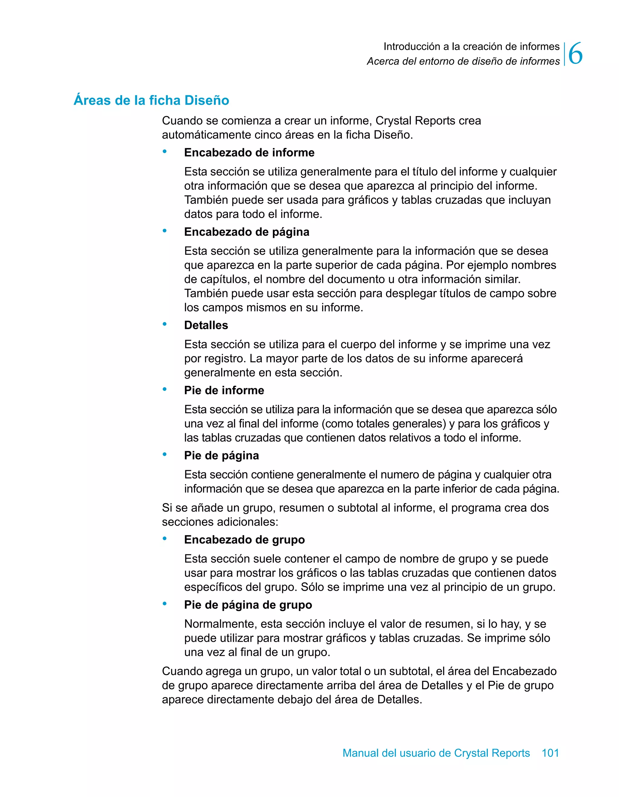 Introducción a la creación de informes 
6 
Acerca del entorno de diseño de informes Manual del usuario de Crystal Reports 101 
Áreas de la ficha Diseño 
Cuando se comienza a crear un informe, Crystal Reports crea 
automáticamente cinco áreas en la ficha Diseño. 
• Encabezado de informe 
Esta sección se utiliza generalmente para el título del informe y cualquier 
otra información que se desea que aparezca al principio del informe. 
También puede ser usada para gráficos y tablas cruzadas que incluyan 
datos para todo el informe. 
• Encabezado de página 
Esta sección se utiliza generalmente para la información que se desea 
que aparezca en la parte superior de cada página. Por ejemplo nombres 
de capítulos, el nombre del documento u otra información similar. 
También puede usar esta sección para desplegar títulos de campo sobre 
los campos mismos en su informe. 
• Detalles 
Esta sección se utiliza para el cuerpo del informe y se imprime una vez 
por registro. La mayor parte de los datos de su informe aparecerá 
generalmente en esta sección. 
• Pie de informe 
Esta sección se utiliza para la información que se desea que aparezca sólo 
una vez al final del informe (como totales generales) y para los gráficos y 
las tablas cruzadas que contienen datos relativos a todo el informe. 
• Pie de página 
Esta sección contiene generalmente el numero de página y cualquier otra 
información que se desea que aparezca en la parte inferior de cada página. 
Si se añade un grupo, resumen o subtotal al informe, el programa crea dos 
secciones adicionales: 
• Encabezado de grupo 
Esta sección suele contener el campo de nombre de grupo y se puede 
usar para mostrar los gráficos o las tablas cruzadas que contienen datos 
específicos del grupo. Sólo se imprime una vez al principio de un grupo. 
• Pie de página de grupo 
Normalmente, esta sección incluye el valor de resumen, si lo hay, y se 
puede utilizar para mostrar gráficos y tablas cruzadas. Se imprime sólo 
una vez al final de un grupo. 
Cuando agrega un grupo, un valor total o un subtotal, el área del Encabezado 
de grupo aparece directamente arriba del área de Detalles y el Pie de grupo 
aparece directamente debajo del área de Detalles. 
 