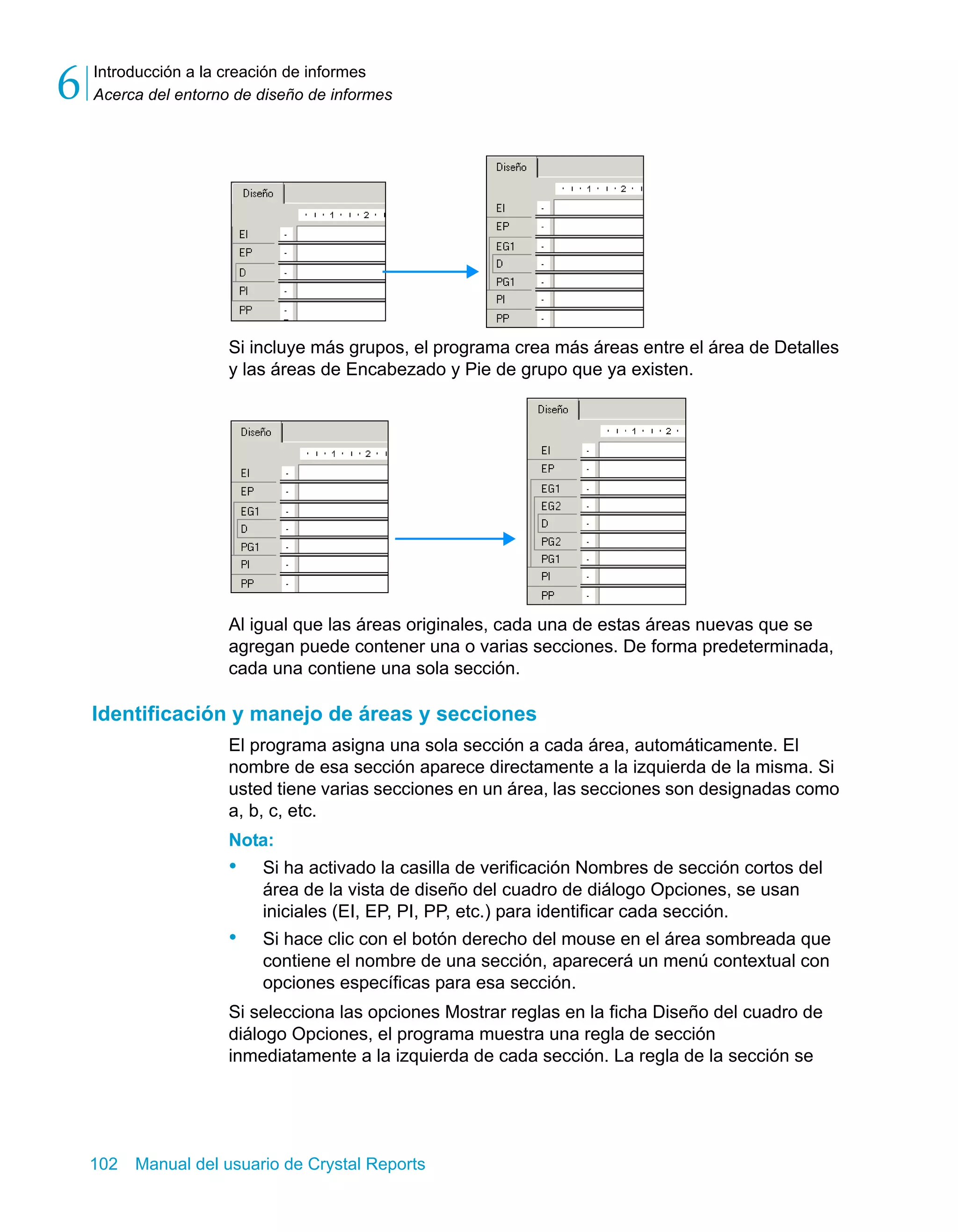 Introducción a la creación de informes 
Acerca del entorno de diseño de informes 6 
Si incluye más grupos, el programa crea más áreas entre el área de Detalles 
y las áreas de Encabezado y Pie de grupo que ya existen. 
Al igual que las áreas originales, cada una de estas áreas nuevas que se 
agregan puede contener una o varias secciones. De forma predeterminada, 
cada una contiene una sola sección. 
Identificación y manejo de áreas y secciones 
El programa asigna una sola sección a cada área, automáticamente. El 
nombre de esa sección aparece directamente a la izquierda de la misma. Si 
usted tiene varias secciones en un área, las secciones son designadas como 
a, b, c, etc. 
Nota: 
• Si ha activado la casilla de verificación Nombres de sección cortos del 
área de la vista de diseño del cuadro de diálogo Opciones, se usan 
iniciales (EI, EP, PI, PP, etc.) para identificar cada sección. 
• Si hace clic con el botón derecho del mouse en el área sombreada que 
contiene el nombre de una sección, aparecerá un menú contextual con 
opciones específicas para esa sección. 
Si selecciona las opciones Mostrar reglas en la ficha Diseño del cuadro de 
diálogo Opciones, el programa muestra una regla de sección 
inmediatamente a la izquierda de cada sección. La regla de la sección se 
102 Manual del usuario de Crystal Reports 
 