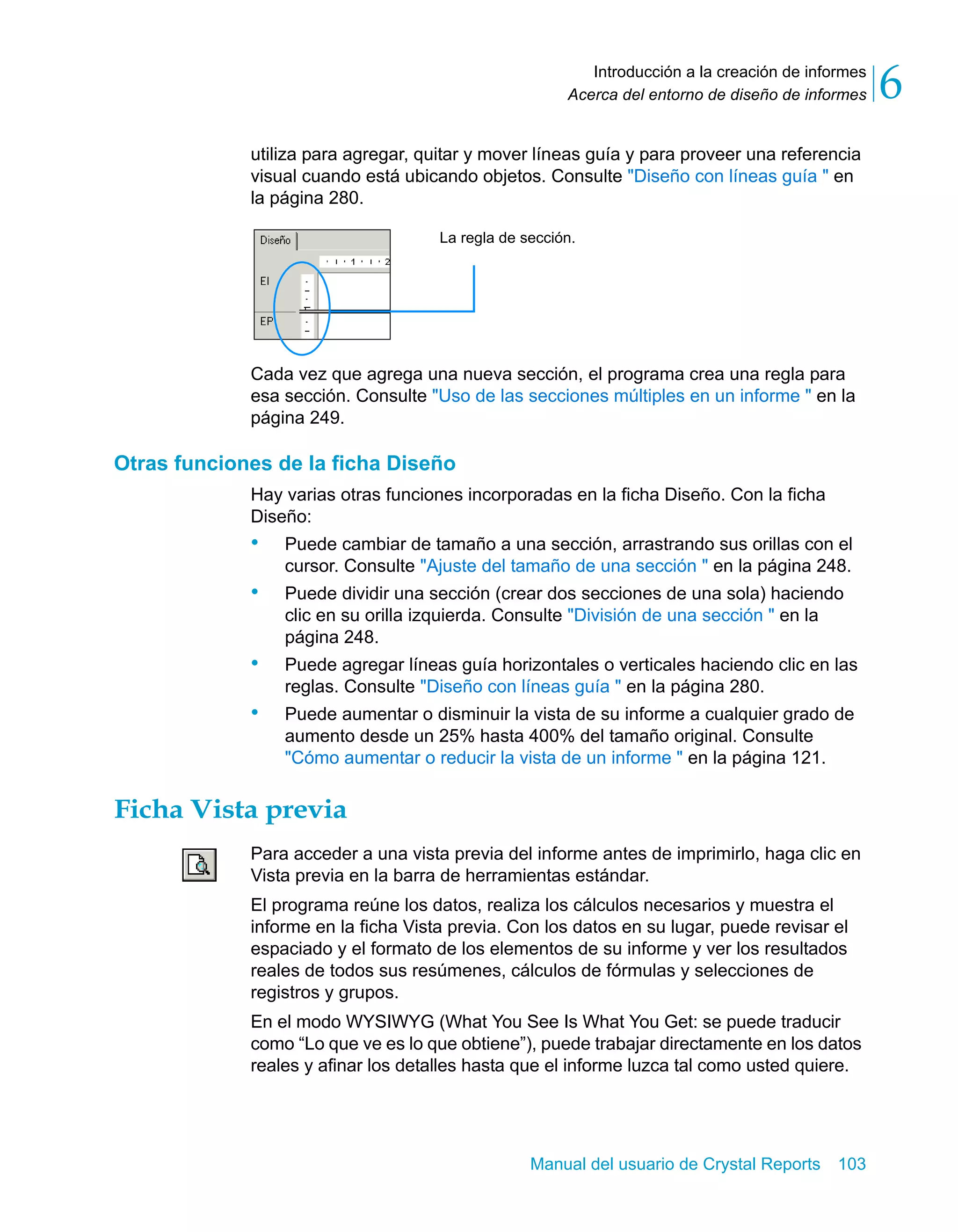 Introducción a la creación de informes 
6 
Acerca del entorno de diseño de informes utiliza para agregar, quitar y mover líneas guía y para proveer una referencia 
visual cuando está ubicando objetos. Consulte "Diseño con líneas guía " en 
la página 280. 
La regla de sección. 
Cada vez que agrega una nueva sección, el programa crea una regla para 
esa sección. Consulte "Uso de las secciones múltiples en un informe " en la 
página 249. 
Manual del usuario de Crystal Reports 103 
Otras funciones de la ficha Diseño 
Hay varias otras funciones incorporadas en la ficha Diseño. Con la ficha 
Diseño: 
• Puede cambiar de tamaño a una sección, arrastrando sus orillas con el 
cursor. Consulte "Ajuste del tamaño de una sección " en la página 248. 
• Puede dividir una sección (crear dos secciones de una sola) haciendo 
clic en su orilla izquierda. Consulte "División de una sección " en la 
página 248. 
• Puede agregar líneas guía horizontales o verticales haciendo clic en las 
reglas. Consulte "Diseño con líneas guía " en la página 280. 
• Puede aumentar o disminuir la vista de su informe a cualquier grado de 
aumento desde un 25% hasta 400% del tamaño original. Consulte 
"Cómo aumentar o reducir la vista de un informe " en la página 121. 
Ficha Vista previa 
Para acceder a una vista previa del informe antes de imprimirlo, haga clic en 
Vista previa en la barra de herramientas estándar. 
El programa reúne los datos, realiza los cálculos necesarios y muestra el 
informe en la ficha Vista previa. Con los datos en su lugar, puede revisar el 
espaciado y el formato de los elementos de su informe y ver los resultados 
reales de todos sus resúmenes, cálculos de fórmulas y selecciones de 
registros y grupos. 
En el modo WYSIWYG (What You See Is What You Get: se puede traducir 
como “Lo que ve es lo que obtiene”), puede trabajar directamente en los datos 
reales y afinar los detalles hasta que el informe luzca tal como usted quiere. 
 