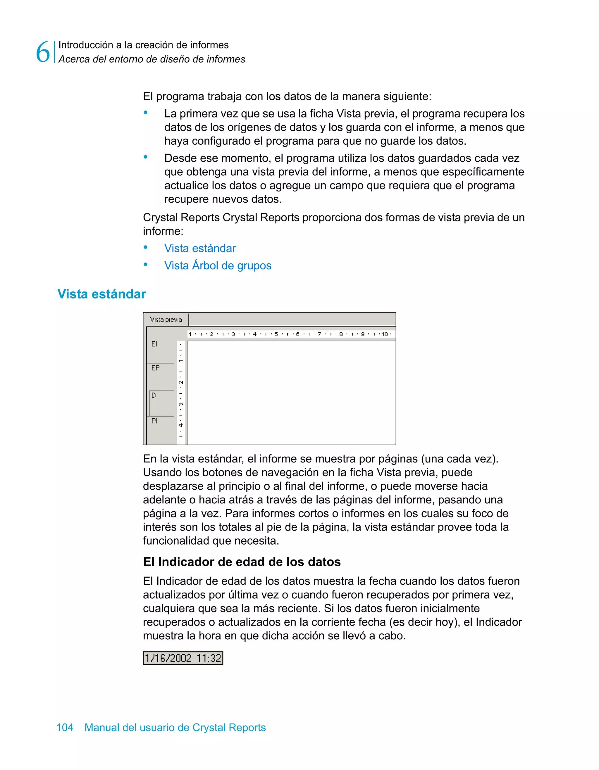 Introducción a la creación de informes 
Acerca del entorno de diseño de informes 6 
El programa trabaja con los datos de la manera siguiente: 
• La primera vez que se usa la ficha Vista previa, el programa recupera los 
datos de los orígenes de datos y los guarda con el informe, a menos que 
haya configurado el programa para que no guarde los datos. 
• Desde ese momento, el programa utiliza los datos guardados cada vez 
que obtenga una vista previa del informe, a menos que específicamente 
actualice los datos o agregue un campo que requiera que el programa 
recupere nuevos datos. 
Crystal Reports Crystal Reports proporciona dos formas de vista previa de un 
informe: 
• Vista estándar 
• Vista Árbol de grupos 
Vista estándar 
En la vista estándar, el informe se muestra por páginas (una cada vez). 
Usando los botones de navegación en la ficha Vista previa, puede 
desplazarse al principio o al final del informe, o puede moverse hacia 
adelante o hacia atrás a través de las páginas del informe, pasando una 
página a la vez. Para informes cortos o informes en los cuales su foco de 
interés son los totales al pie de la página, la vista estándar provee toda la 
funcionalidad que necesita. 
El Indicador de edad de los datos 
El Indicador de edad de los datos muestra la fecha cuando los datos fueron 
actualizados por última vez o cuando fueron recuperados por primera vez, 
cualquiera que sea la más reciente. Si los datos fueron inicialmente 
recuperados o actualizados en la corriente fecha (es decir hoy), el Indicador 
muestra la hora en que dicha acción se llevó a cabo. 
104 Manual del usuario de Crystal Reports 
 
