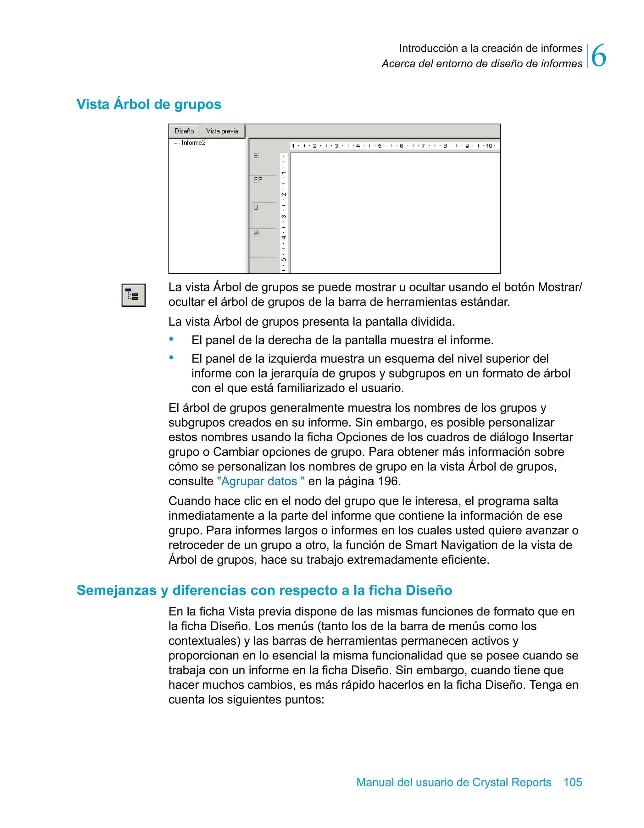 Introducción a la creación de informes 
6 
Acerca del entorno de diseño de informes Manual del usuario de Crystal Reports 105 
Vista Árbol de grupos 
La vista Árbol de grupos se puede mostrar u ocultar usando el botón Mostrar/ 
ocultar el árbol de grupos de la barra de herramientas estándar. 
La vista Árbol de grupos presenta la pantalla dividida. 
• El panel de la derecha de la pantalla muestra el informe. 
• El panel de la izquierda muestra un esquema del nivel superior del 
informe con la jerarquía de grupos y subgrupos en un formato de árbol 
con el que está familiarizado el usuario. 
El árbol de grupos generalmente muestra los nombres de los grupos y 
subgrupos creados en su informe. Sin embargo, es posible personalizar 
estos nombres usando la ficha Opciones de los cuadros de diálogo Insertar 
grupo o Cambiar opciones de grupo. Para obtener más información sobre 
cómo se personalizan los nombres de grupo en la vista Árbol de grupos, 
consulte "Agrupar datos " en la página 196. 
Cuando hace clic en el nodo del grupo que le interesa, el programa salta 
inmediatamente a la parte del informe que contiene la información de ese 
grupo. Para informes largos o informes en los cuales usted quiere avanzar o 
retroceder de un grupo a otro, la función de Smart Navigation de la vista de 
Árbol de grupos, hace su trabajo extremadamente eficiente. 
Semejanzas y diferencias con respecto a la ficha Diseño 
En la ficha Vista previa dispone de las mismas funciones de formato que en 
la ficha Diseño. Los menús (tanto los de la barra de menús como los 
contextuales) y las barras de herramientas permanecen activos y 
proporcionan en lo esencial la misma funcionalidad que se posee cuando se 
trabaja con un informe en la ficha Diseño. Sin embargo, cuando tiene que 
hacer muchos cambios, es más rápido hacerlos en la ficha Diseño. Tenga en 
cuenta los siguientes puntos: 
 